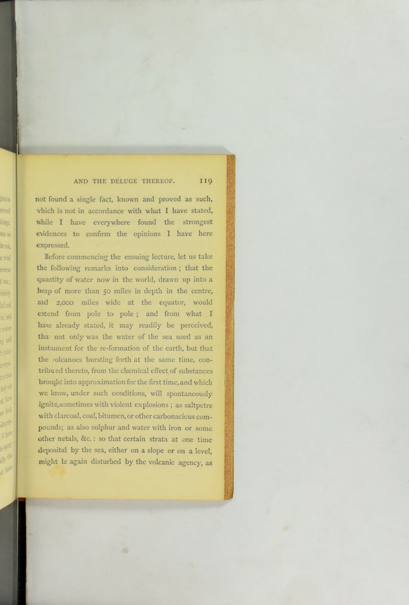 not found a single fact, known and proved as such, which is not in accordance with what I have stated, while I have everywhere found the strongest evidences to confirm the opinions I have here expressed. Before commencing the ensuing lecture, let us take the following remarks into consideration ; that the quantity of water now in the world, drawn up into a heap of more than 50 miles in depth in the centre, and 2,000 miles wide at the equator, would extend from pole to pole ; and from what I haxe already stated, it may readily be perceived, tha- not only was the water of the sea used as an instalment for the re-formation of the earth, but that the /olcanoes bursting forth at the same time, con- tribu.ed thereto, from the chemical effect of substances brought into approximation for the first time, and which we krow, under such conditions, will spontaneously ignite,sometimes with violent explosions ; as saltpetre with clarcoal, coal, bitumen, or other carbonacious com- pounds; as also sulphur and water with iron or some other netals, &c.: so that certain strata at one time deposited by the sea, either on a slope or on a level, might te again disturbed by the volcanic agency, as