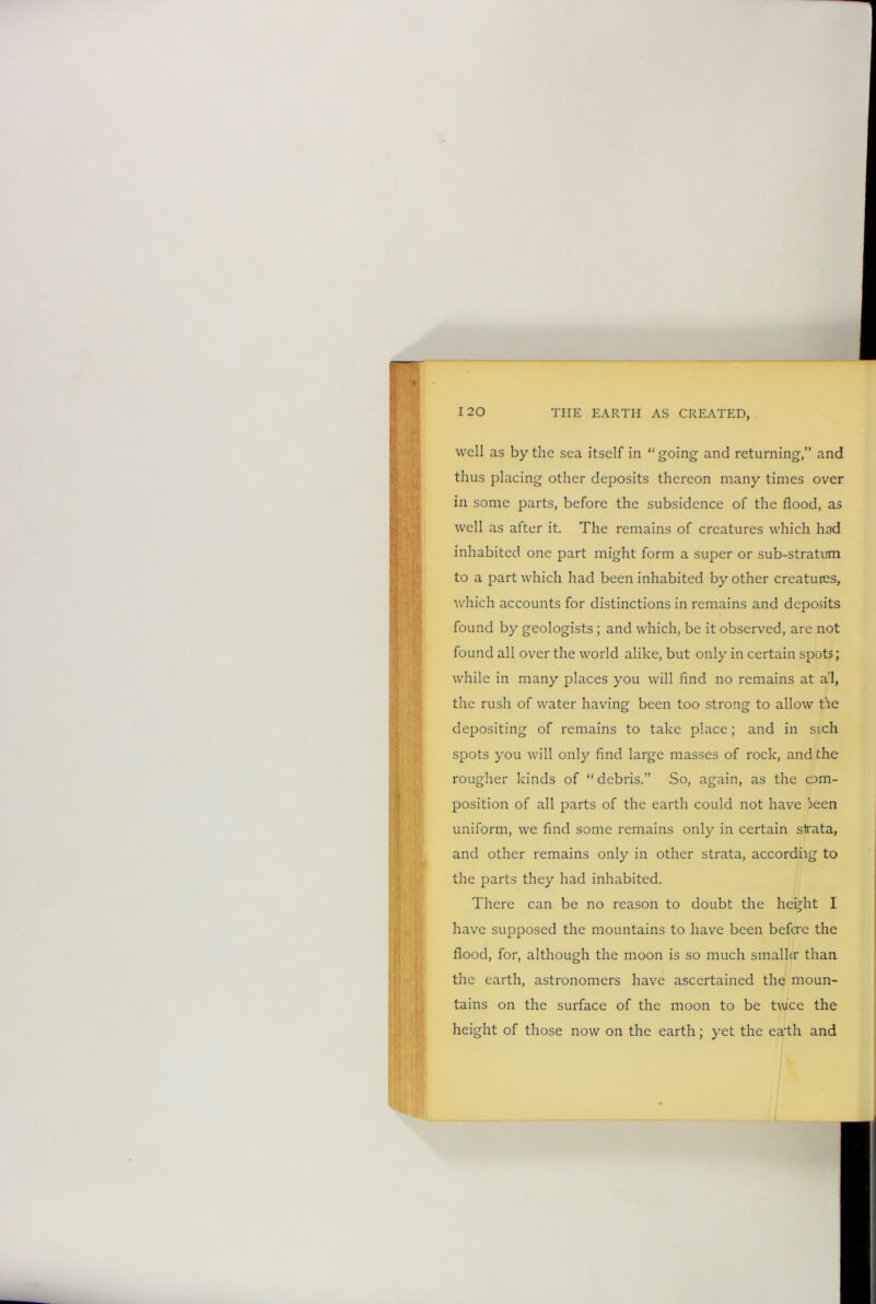 well as by the sea itself in “going and returning,” and thus placing other deposits thereon many times over in some parts, before the subsidence of the flood, as well as after it. The remains of creatures which had inhabited one part might form a super or sub-stratum to a part which had been inhabited by other creatures, which accounts for distinctions in remains and deposits found by geologists; and which, be it observed, are not found all over the world alike, but only in certain spots; while in many places you will find no remains at a’l, the rush of water having been too strong to allow tie depositing of remains to take place; and in such spots you will only find large masses of rock, and the rougher kinds of “debris.” So, again, as the com- position of all parts of the earth could not have !>een uniform, we find some remains only in certain slrata, and other remains only in other strata, accordiig to the parts they had inhabited. There can be no reason to doubt the height I have supposed the mountains to have been before the flood, for, although the moon is so much smaller than the earth, astronomers have ascertained the moun- tains on the surface of the moon to be twee the height of those now on the earth; yet the ea'th and