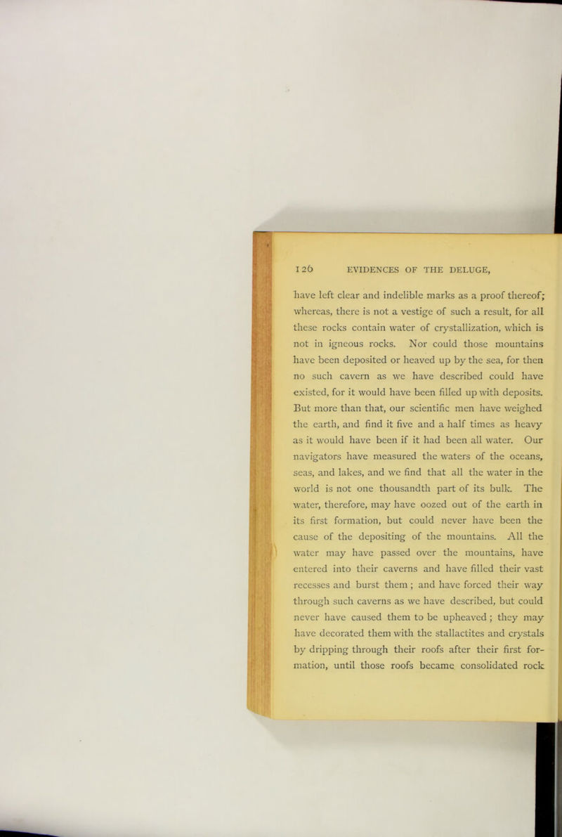 have left clear and indelible marks as a proof thereof; whereas, there is not a vestige of such a result, for all these rocks contain water of crystallization, which is not in igneous rocks. Nor could those mountains have been deposited or heaved up by the sea, for then no such cavern as we have described could have existed, for it would have been filled up with deposits. But more than that, our scientific men have weighed the earth, and find it five and a half times as heavy as it would have been if it had been all water. Our navigators have measured the waters of the oceans, seas, and lakes, and we find that all the water in the world is not one thousandth part of its bulk. The water, therefore, may have oozed out of the earth in its first formation, but could never have been the cause of the depositing of the mountains. All the water may have passed over the mountains, have entered into their caverns and have filled their vast recesses and burst them ; and have forced their way through such caverns as we have described, but could never have caused them to be upheaved ; they may have decorated them with the stallactites and crystals by dripping through their roofs after their first for- mation, until those roofs became consolidated rock