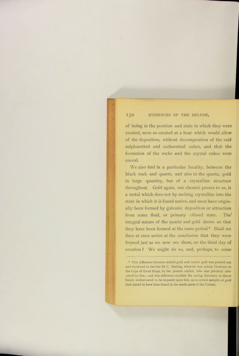 of being in the position and state in which they were created, were so created at a heat which would allow of the deposition, without decomposition of the said sulphuretted and carburetted cubes, and that the formation of the rocks and the crystal cubes were coeval. We also find in a particular locality, between the black rock and quartz, and also in the quartz, gold in large quantity, but of a crystalline structure throughout. Gold again, our chemist proves to us, is a metal which does not by melting crystallize into the state in which it is found native, and must have origin- ally been formed by galvanic deposition or attraction from some fluid, or primary effused state. The* integral nature of the quartz and gold shows us that they have been formed at the same period.* Shall we then at once arrive at the conclusion that they were formed just as we now see them, on the third day of creation ? We might do so, and, perhaps, to some 4 This difference between melted gold and native gold was pointed out and explained to the late Sir C. Darling, when he was acting: Governor at the Cape of Good Hope, by the present author, who was privately con- sulted by him ; and this difference enabled the acting Governor to detect frauds endeavoured to be imposed upon him, as to certain samples of gold then stated to have been found in the north parts of the Colony.