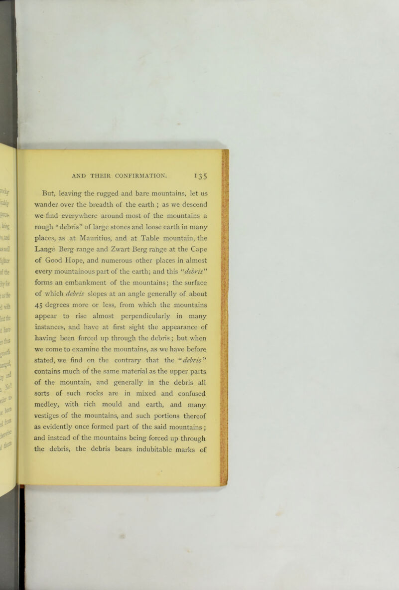 But, leaving the rugged and bare mountains, let us ■wander over the breadth of the earth ; as we descend we find evervwhere around most of the mountains a * rough “debris” of large stones and loose earth in many places, as at Mauritius, and at Table mountain, the Lange Berg range and Zwart Berg range at the Cape of Good Hope, and numerous other places in almost every mountainous part of the earth; and this “debris” forms an embankment of the mountains; the surface of which debris slopes at an angle generally of about 45 degrees more or less, from which the mountains appear to rise almost perpendicularly in many instances, and have at first sight the appearance of having been forced up through the debris; but when we come to examine the mountains, as we have before stated, we find on the contrary that the “ debris ” contains much of the same material as the upper parts of the mountain, and generally in the debris all sorts of such rocks are in mixed and confused medley, with rich mould and earth, and many vestiges of the mountains, and such portions thereof as evidently once formed part of the said mountains ; and instead of the mountains being forced up through the debris, the debris bears indubitable marks of
