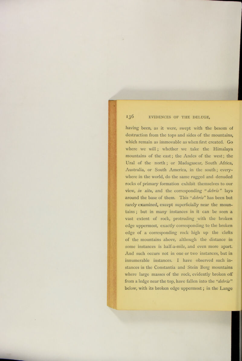 having been, as it were, swept with the besom of destruction from the tops and sides of the mountains, which remain as immovable as when first created. Go where we will ; whether we take the Himalaya mountains of the east; the Andes of the west; the Ural of the north ; or Madagascar, South Africa, Australia, or South America, in the south; every- where in the world, do the same rugged and denuded rocks of primary formation exhibit themselves to our view, in situ, and the corresponding “ debris ” lays around the base of them. This “debris” has been but rarely examined, except superficially near the moun- tains ; but in many instances in it can be seen a vast extent of rock, protruding with the broken edge uppermost, exactly corresponding to the broken edge of a corresponding rock high up the clefts of the mountains above, although the distance in some instances is half-a-mile, and even more apart. And such occurs not in one or two instances, but in innumerable instances. I have observed such in- stances in the Constantia and Stein Berg mountains where large masses of the rock, evidently broken off from a ledge near the top, have fallen into the “debris” below, with its broken edge uppermost; in the Lange