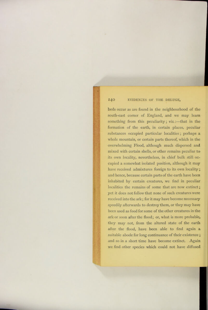 beds occur as are found in the neighbourhood of the south-east corner of England, and we may learn something from this peculiarity; viz.:—that in the formation of the earth, in certain places, peculiar substances occupied particular localities ; perhaps a whole mountain, or certain parts thereof, which in the overwhelming Flood, although much dispersed and mixed with certain shells, or other remains peculiar to its own locality, nevertheless, in chief bulk still oc- cupied a somewhat isolated position, although it may have received admixtures foreign to its own locality; and hence, because certain parts of the earth have been inhabited by certain creatures, we find in peculiar localities the remains of some that are now extinct; yet it does not follow that none of such creatures were received into the ark; for it may have become necessary speedily afterwards to destroy them, or they may have been used as food for some of the other creatures in the ark or soon after the flood; or, what is more probable, they may not, from the altered state of the earth after the flood, have been able to find again a suitable abode for long continuance of their existence ; and so in a short time have become extinct. Again we find other species which could not have diffused