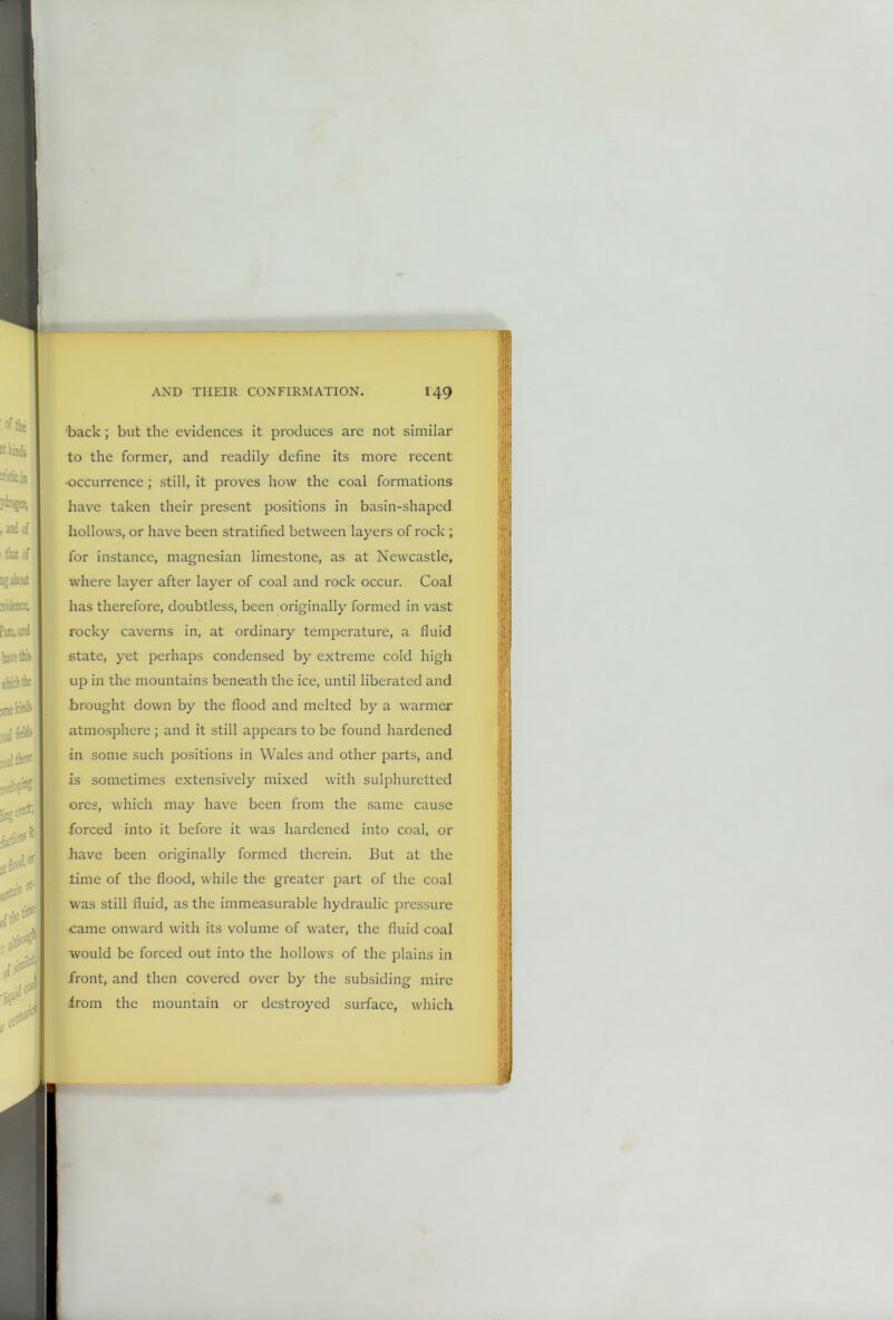 back; but the evidences it produces are not similar to the former, and readily define its more recent occurrence; still, it proves how the coal formations have taken their present positions in basin-shaped hollows, or have been stratified between layers of rock ; for instance, magnesian limestone, as at Newcastle, where layer after layer of coal and rock occur. Coal has therefore, doubtless, been originally formed in vast rocky caverns in, at ordinary temperature, a fluid state, yet perhaps condensed by extreme cold high up in the mountains beneath the ice, until liberated and brought down by the flood and melted by a warmer atmosphere ; and it still appears to be found hardened in some such positions in Wales and other parts, and is sometimes extensively mixed with sulphuretted ores, which may have been from the same cause forced into it before it was hardened into coal, or have been originally formed therein. But at the time of the flood, while the greater part of the coal was still fluid, as the immeasurable hydraulic pressure came onward with its volume of water, the fluid coal would be forced out into the hollows of the plains in front, and then covered over by the subsiding mire from the mountain or destroyed surface, which