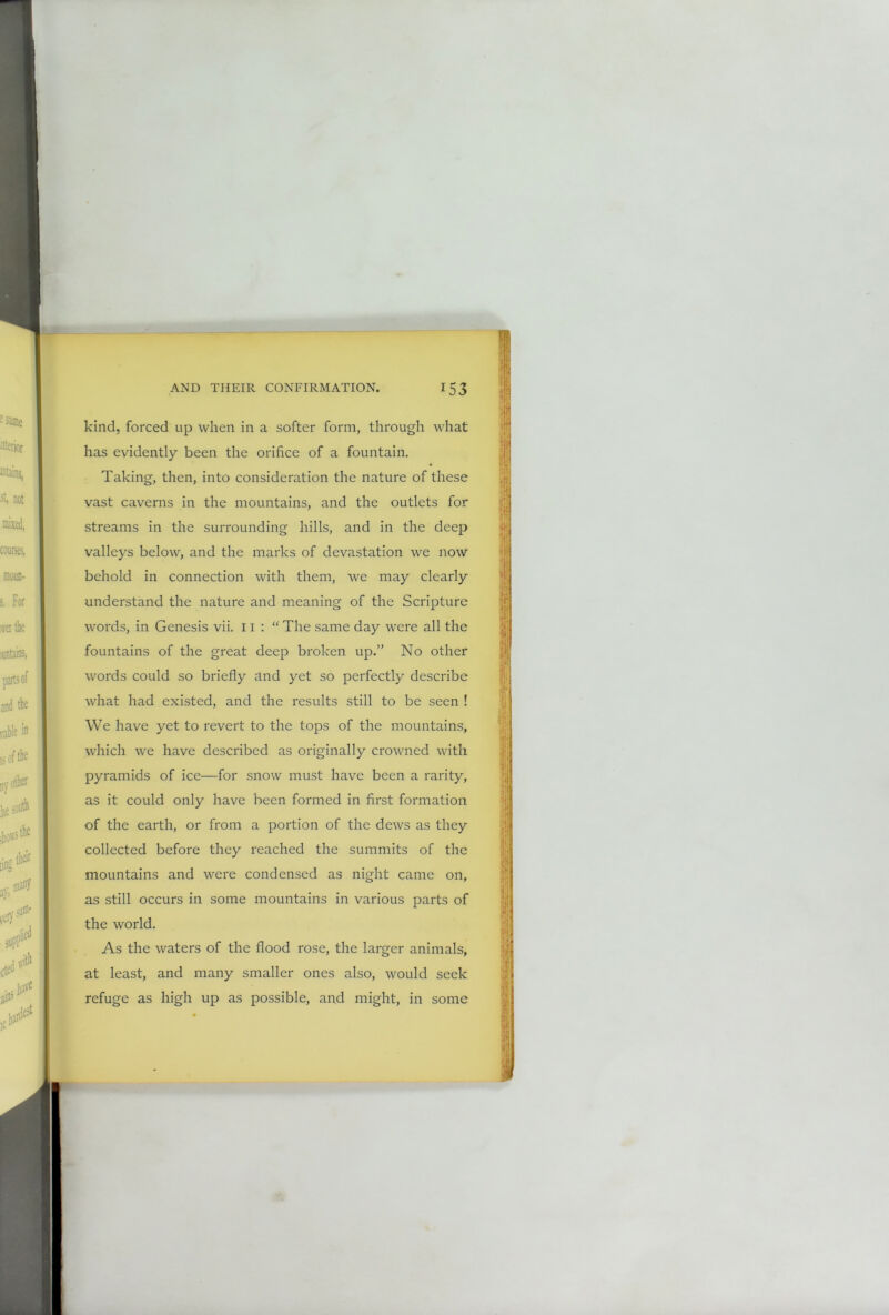 kind, forced up when in a softer form, through what has evidently been the orifice of a fountain. Taking, then, into consideration the nature of these vast caverns in the mountains, and the outlets for streams in the surrounding hills, and in the deep valleys below, and the marks of devastation we now behold in connection with them, we may clearly understand the nature and meaning of the Scripture words, in Genesis vii. 11 : “ The same day were all the fountains of the great deep broken up.” No other words could so briefly and yet so perfectly describe what had existed, and the results still to be seen ! We have yet to revert to the tops of the mountains, which we have described as originally crowned with pyramids of ice—for snow must have been a rarity, as it could only have been formed in first formation of the earth, or from a portion of the dews as they collected before they reached the summits of the mountains and were condensed as night came on, as still occurs in some mountains in various parts of the world. As the waters of the flood rose, the larger animals, at least, and many smaller ones also, would seek refuge as high up as possible, and might, in some