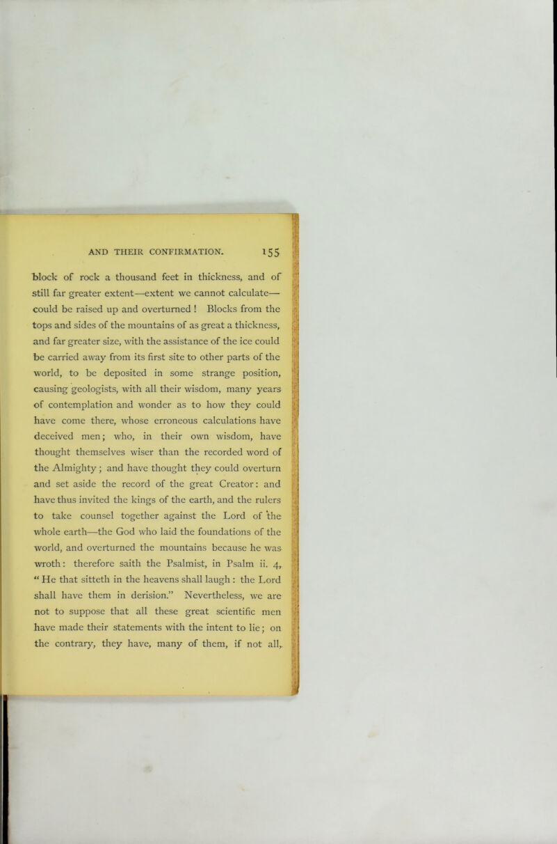 block of rock a thousand feet in thickness, and of still far greater extent—extent we cannot calculate— could be raised up and overturned ! Blocks from the tops and sides of the mountains of as great a thickness, and far greater size, with the assistance of the ice could be carried away from its first site to other parts of the world, to be deposited in some strange position, causing geologists, with all their wisdom, many years of contemplation and wonder as to how they could have come there, whose erroneous calculations have deceived men; who, in their own wisdom, have thought themselves wiser than the recorded word of the Almighty; and have thought they could overturn and set aside the record of the great Creator: and have thus invited the kings of the earth, and the rulers to take counsel together against the Lord of the whole earth—the God who laid the foundations of the world, and overturned the mountains because he was wroth: therefore saith the Psalmist, in Psalm ii. 4, “ He that sitteth in the heavens shall laugh : the Lord shall have them in derision.” Nevertheless, we are not to suppose that all these great scientific men have made their statements with the intent to lie; on the contrary, they have, many of them, if not all,. j! \