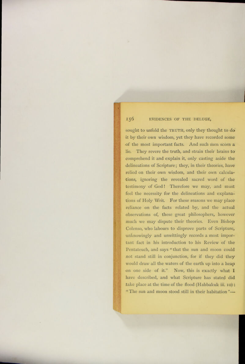 •sought to unfold the TRUTH, only they thought to do it by their own wisdom, yet they have recorded some •of the most important facts. And such men scorn a lie. They revere the truth, and strain their brains to comprehend it and explain it, only casting aside the delineations of Scripture; they, in their theories, have relied on their own wisdom, and their own calcula- tions, ignoring the revealed sacred word of the testimony of God! Therefore we may, and must feel the necessity for the delineations and explana- tions of Holy Writ. For these reasons we may place reliance on the facts related by, and the actual observations of, these great philosophers, however much we may dispute their theories. Even Bishop Colenso, who labours to disprove parts of Scripture, unknowingly and unwittingly records a most impor- tant fact in his introduction to his Review of the Pentateuch, and says “ that the sun and moon could not stand still in conjunction, for if they did they would draw all the waters of the earth up into a heap on one side of it.” Now, this is exactly what I have described, and what Scripture has stated did take place at the time of the flood (Habbakuk iii. 10): “ The sun and moon stood still in their habitation ”—