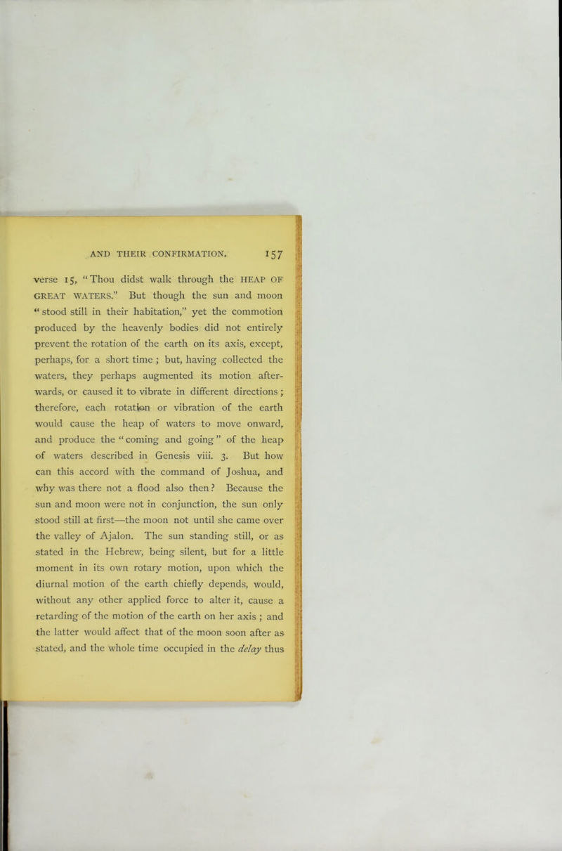 verse 15, “ Thou didst walk through the HEAP OF GREAT WATERS.” But though the sun and moon 4‘ stood still in their habitation,” yet the commotion produced by the heavenly bodies did not entirely prevent the rotation of the earth on its axis, except, perhaps, for a short time ; but, having collected the waters, they perhaps augmented its motion after- wards, or caused it to vibrate in different directions; therefore, each rotation or vibration of the earth would cause the heap of waters to move onward, and produce the “ coming and going ” of the heap of waters described in Genesis viii. 3. But how can this accord with the command of Joshua, and why was there not a flood also then ? Because the sun and moon were not in conjunction, the sun only stood still at first—the moon not until she came over the valley of Ajalon. The sun standing still, or as stated in the Hebrew, being silent, but for a little moment in its own rotary motion, upon which the diurnal motion of the earth chiefly depends, would, without any other applied force to alter it, cause a retarding of the motion of the earth on her axis ; and the latter would affect that of the moon soon after as stated, and the whole time occupied in the delay thus 11 jji r j* | I