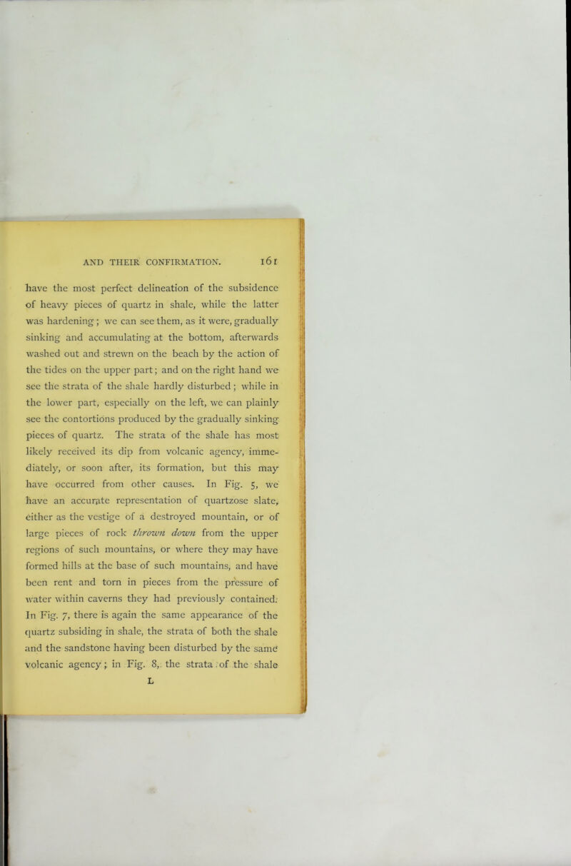 have the most perfect delineation of the subsidence of heavy pieces of quartz in shale, while the latter was hardening ; we can see them, as it were, gradually sinking and accumulating at the bottom, afterwards washed out and strewn on the beach by the action of the tides on the upper part; and on the right hand we see the strata of the shale hardly disturbed ; while in the lower part, especially on the left, we can plainly see the contortions produced by the gradually sinking pieces of quartz. The strata of the shale has most likely received its dip from volcanic agency, imme- diately, or soon after, its formation, but this may have occurred from other causes. In Fig. 5, we have an accurate representation of quartzose slate, either as the vestige of a destroyed mountain, or of large pieces of rock thrown down from the upper regions of such mountains, or where they may have formed hills at the base of such mountains, and have been rent and torn in pieces from the pressure of water within caverns they had previously contained: I11 Fig. 7, there is again the same appearance of the quartz subsiding in shale, the strata of both the shale and the sandstone having been disturbed by the same volcanic agency; in Fig. 8,. the strata.of the shale L