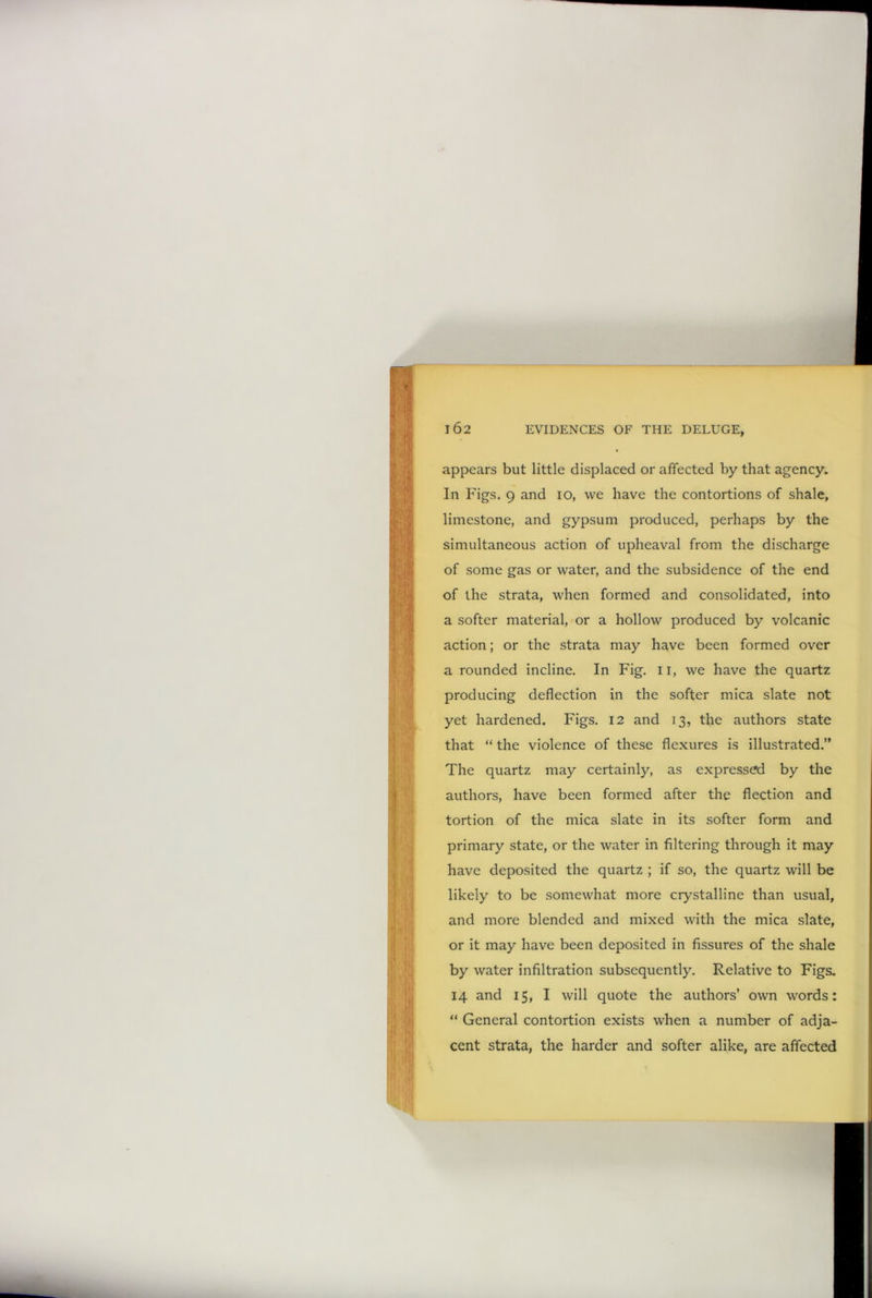 appears but little displaced or affected by that agency. In Figs. 9 and io, we have the contortions of shale, limestone, and gypsum produced, perhaps by the simultaneous action of upheaval from the discharge of some gas or water, and the subsidence of the end of the strata, when formed and consolidated, into a softer material, or a hollow produced by volcanic action; or the strata may have been formed over a rounded incline. In Fig. 11, we have the quartz producing deflection in the softer mica slate not yet hardened. Figs. 12 and 13, the authors state that “ the violence of these flexures is illustrated.” The quartz may certainly, as expressed by the authors, have been formed after the flection and tortion of the mica slate in its softer form and primary state, or the water in filtering through it may have deposited the quartz ; if so, the quartz will be likely to be somewhat more crystalline than usual, and more blended and mixed with the mica slate, or it may have been deposited in fissures of the shale by water infiltration subsequently. Relative to Figs. 14 and 15, I will quote the authors’ own words: “ General contortion exists when a number of adja- cent strata, the harder and softer alike, are affected