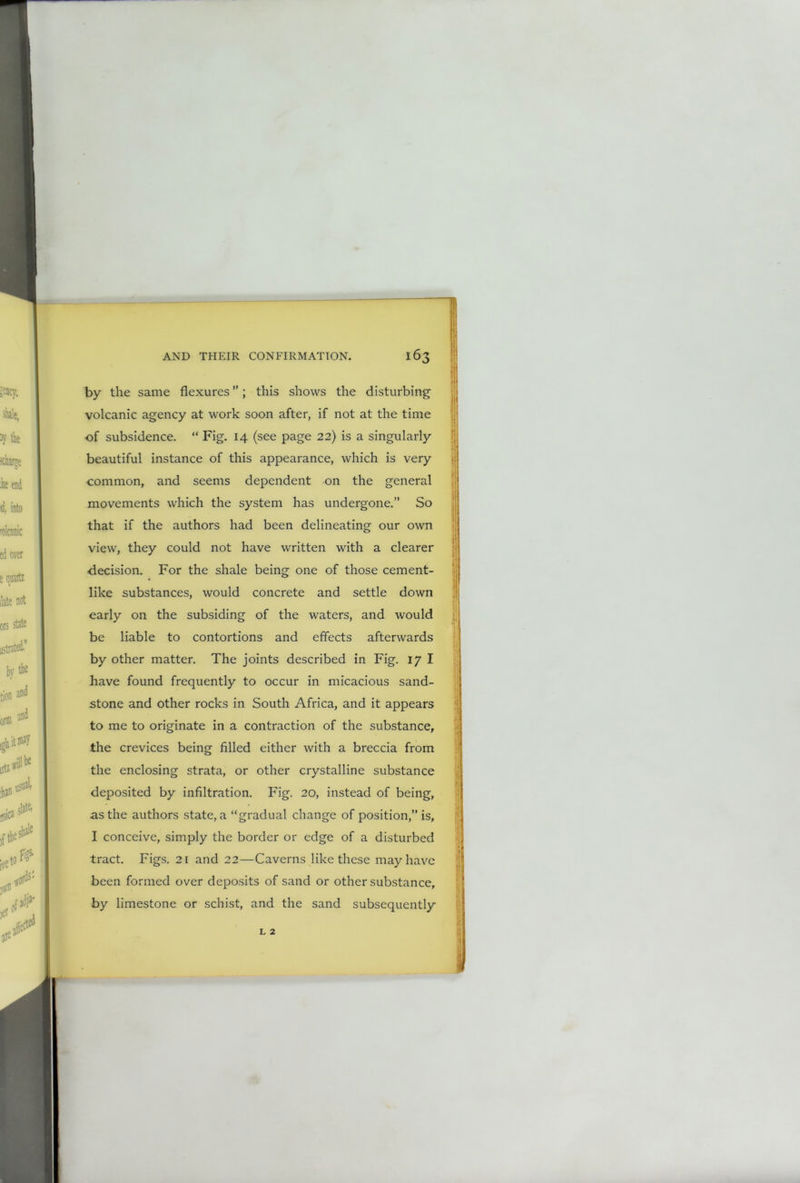 by the same flexures”; this shows the disturbing volcanic agency at work soon after, if not at the time of subsidence. “ Fig. 14 (see page 22) is a singularly beautiful instance of this appearance, which is very common, and seems dependent on the general movements which the system has undergone.” So that if the authors had been delineating our own view, they could not have written with a clearer decision. For the shale being one of those cement- like substances, would concrete and settle down early on the subsiding of the waters, and would be liable to contortions and effects afterwards by other matter. The joints described in Fig. 17 I have found frequently to occur in micacious sand- stone and other rocks in South Africa, and it appears to me to originate in a contraction of the substance, the crevices being filled either with a breccia from the enclosing strata, or other crystalline substance deposited by infiltration. Fig. 20, instead of being, as the authors state, a “gradual change of position,” is, I conceive, simply the border or edge of a disturbed tract. Figs. 21 and 22—Caverns like these may have been formed over deposits of sand or other substance, by limestone or schist, and the sand subsequently L 2