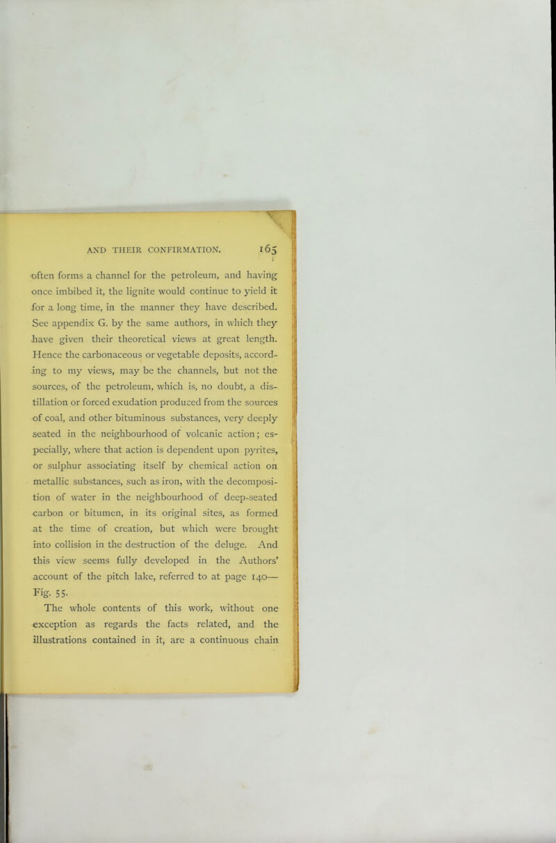 often forms a channel for the petroleum, and having once imbibed it, the lignite would continue to yield it for a long time, in the manner they have described. See appendix G. by the same authors, in which they .have given their theoretical views at great length. Hence the carbonaceous or vegetable deposits, accord- ing to my views, may be the channels, but not the sources, of the petroleum, which is, no doubt, a dis- tillation or forced exudation produced from the sources of coal, and other bituminous substances, very deeply seated in the neighbourhood of volcanic action; es- pecially, where that action is dependent upon pyrites, or sulphur associating itself by chemical action on metallic substances, such as iron, with the decomposi- tion of water in the neighbourhood of deep-seated carbon or bitumen, in its original sites, as formed at the time of creation, but which were brought into collision in the destruction of the deluge. And this view seems fully developed in the Authors’ account of the pitch lake, referred to at page 140— Fig. 55- The whole contents of this work, without one exception as regards the facts related, and the illustrations contained in it, are a continuous chain