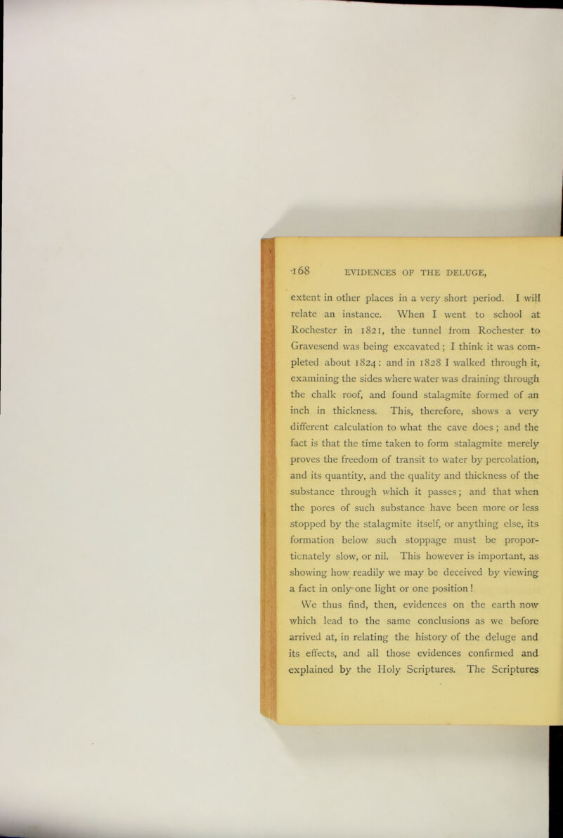 extent in other places in a very short period. I will relate an instance. When I went to school at Rochester in 1821, the tunnel from Rochester to Gravesend was being excavated ; I think it was com- pleted about 1824: and in 1828 I walked through it, examining the sides where water was draining through the chalk roof, and found stalagmite formed of an inch in thickness. This, therefore, shows a very different calculation to what the cave does ; and the fact is that the time taken to form stalagmite merely proves the freedom of transit to water by percolation, and its quantity, and the quality and thickness of the substance through which it passes; and that when the pores of such substance have been more or less stopped by the stalagmite itself, or anything else, its formation below such stoppage must be propor- tionately slow, or nil. This however is important, as showing how readily we may be deceived by viewing a fact in only one light or one position ! We thus find, then, evidences on the earth now which lead to the same conclusions as we before arrived at, in relating the history of the deluge and its effects, and all those evidences confirmed and explained by the Holy Scriptures. The Scriptures
