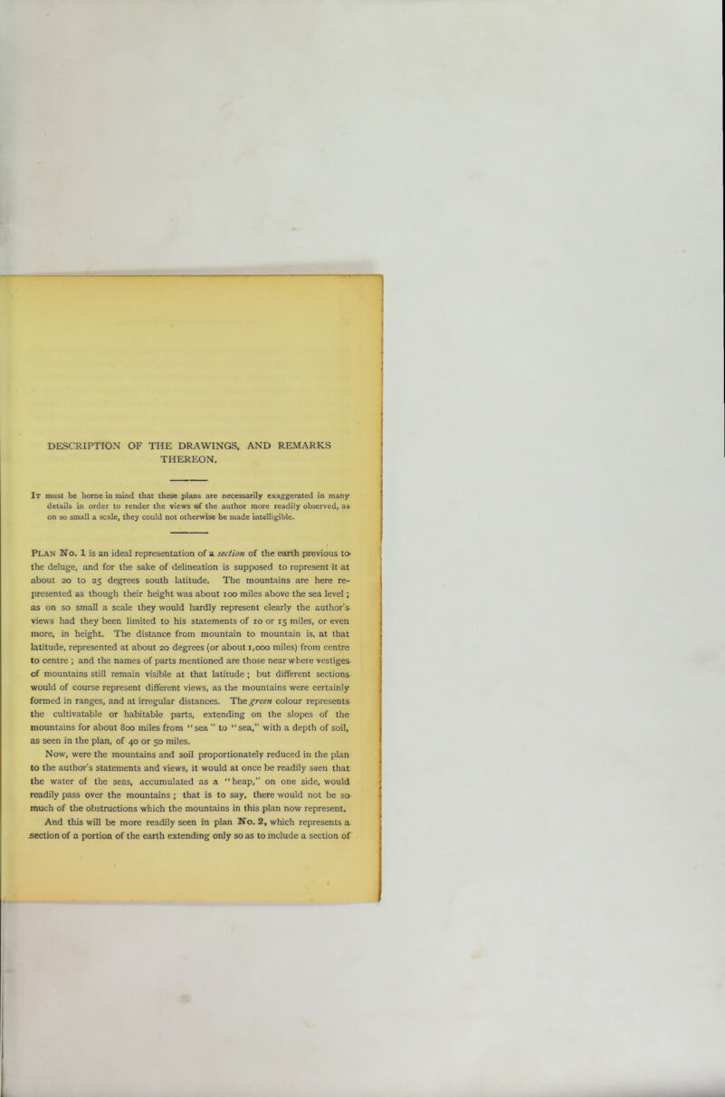 DESCRIPTION OF THE DRAWINGS, AND REMARKS THEREON. It must be borne in mind that these plans are necessarily exaggerated in many details in order to render the views of the author more readily observed, as on so small a scale, they could not otherwise be made intelligible. Plan No. 1 is an ideal representation of a section of the earth previous to- the deluge, and for the sake of delineation is supposed to represent it at about 20 to 25 degrees south latitude. The mountains are here re- presented as though their height was about 100 miles above the sea level; as on so small a scale they would hardly represent clearly the author’s views had they been limited to his statements of 10 or 15 miles, or even more, in height. The distance from mountain to mountain is, at that latitude, represented at about 20 degrees (or about 1,000 miles) from centre to centre ; and the names of parts mentioned are those near where vestiges of mountains still remain visible at that latitude ; but different sections would of course represent different views, as the mountains were certainly formed in ranges, and at irregular distances. The green colour represents the cultivatable or habitable parts, extending on the slopes of the mountains for about 800 miles from sea ” to sea,” with a depth of soil, as seen in the plan, of 40 or 50 miles. Now, were the mountains and soil proportionately reduced in the plan to the author's statements and views, it would at once be readily seen that the water of the seas, accumulated as a heap,” on one side, would readily pass over the mountains ; that is to say, there would not be so much of the obstructions which the mountains in this plan now represent. And this will be more readily seen in plan No. 2, which represents a section of a portion of the earth extending only so as to include a section of