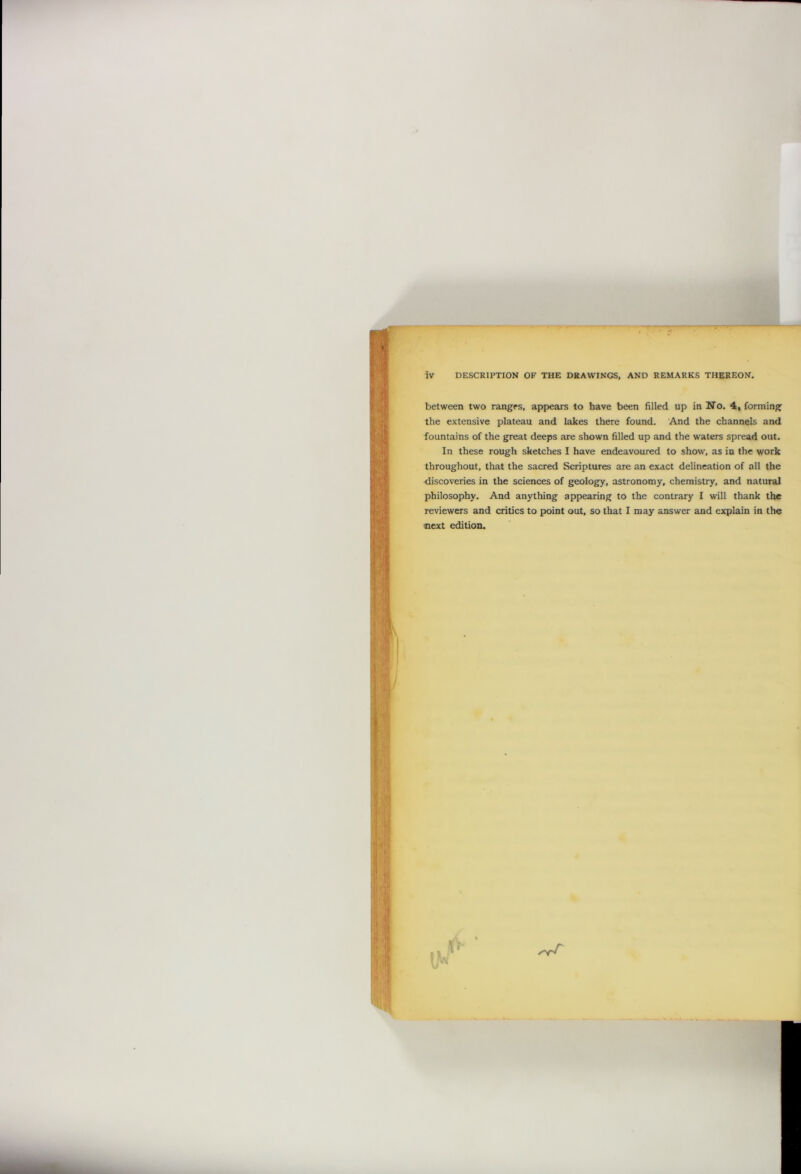 between two ranges, appears to have been filled up in No. 4, forming the extensive plateau and lakes there found. And the channels and fountains of the great deeps are shown filled up and the waters spread out. In these rough sketches I have endeavoured to show, as in the work throughout, that the sacred Scriptures are an exact delineation of all the discoveries in the sciences of geology, astronomy, chemistry, and natural philosophy. And anything appearing to the contrary I will thank the reviewers and critics to point out, so that I may answer and explain in the next edition.