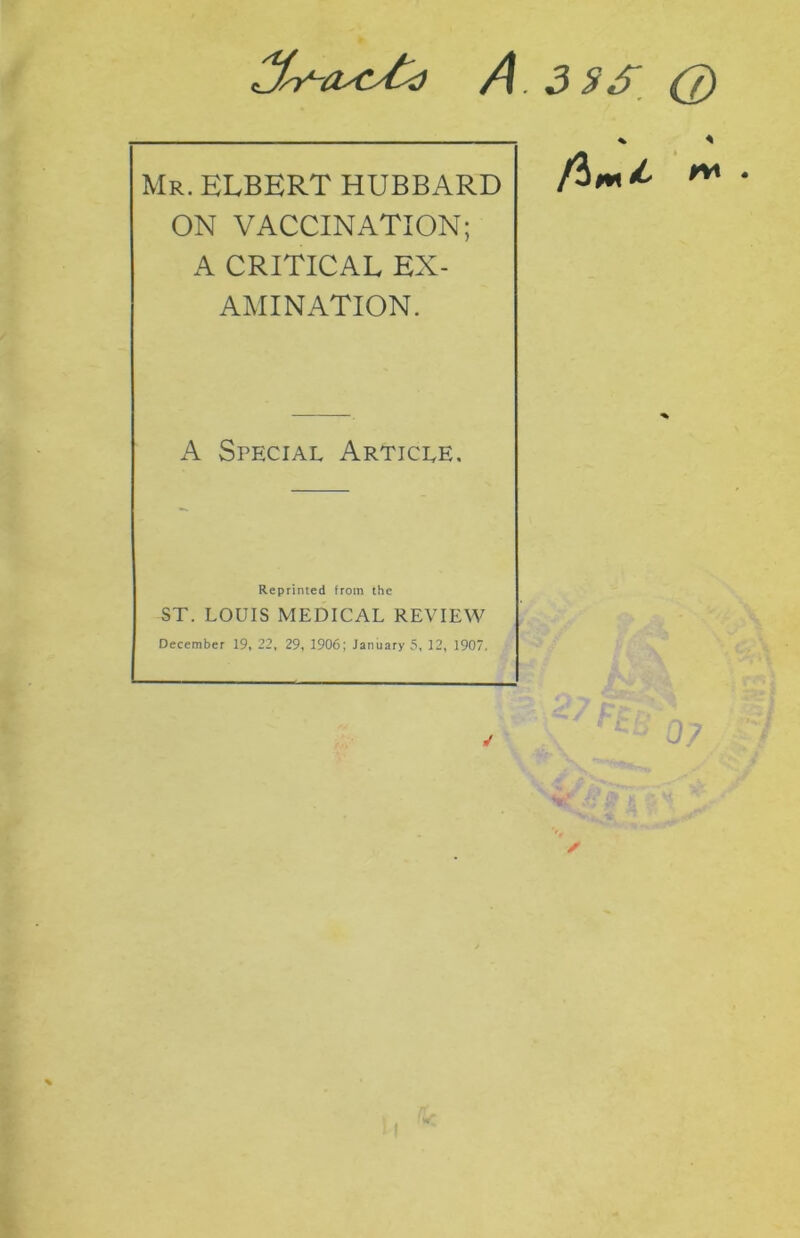 A. 3 $ 6 (j) Mr. ELBERT HUBBARD ON VACCINATION; A CRITICAL EX- AMINATION. A Special Article. Reprinted from the ST. LOUIS MEDICAL REVIEW December 19, 22, 29, 1906; January 5, 12, 1907. J