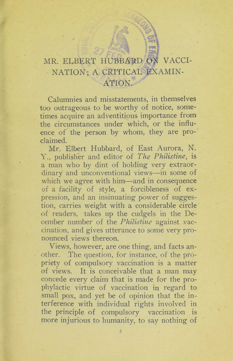 c?»\ MR. ELBERT HUBBARD ON VACCI- NATION; A CRITICAL EXAMIN- ATION. Calumnies and misstatements, in themselves too outrageous to be worthy of notice, some- times acquire an adventitious importance from the circumstances under which, or the influ- ence of the person by whom, they are pro- claimed. Mr. Elbert Hubbard, of East Aurora, N. Y., publisher and editor of The Philistine, is a man who by dint of holding very extraor- dinary and unconventional views—in some of which we agree with him—and in consequence of a facility of style, a forcibleness of ex- pression, and an insinuating power of sugges- tion, carries weight with a considerable circle of readers, takes up the cudgels in the De- cember number of the Philistine against vac- cination, and gives utterance to some very pro- nounced views thereon. Views, however, are one thing, and facts an- other. The question, for instance, of the pro- priety of compulsory vaccination is a matter of views. It is conceivable that a man may concede every claim that is made for the pro- phylactic virtue of vaccination in regard to small pox, and yet be of opinion that the in- terference with individual rights involved in the principle of compulsory vaccination is more injurious to humanity, to say nothing of