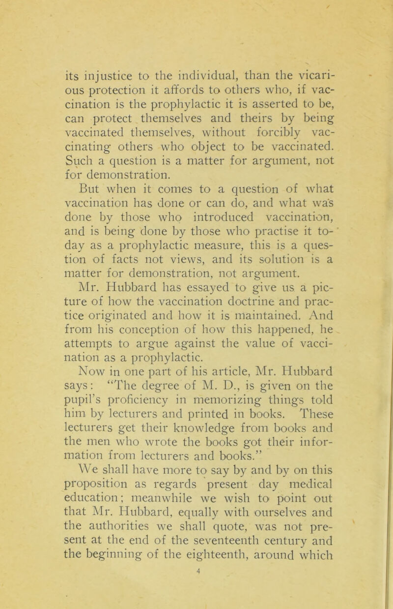 its injustice to the individual, than the vicari- ous protection it affords to others who, if vac- cination is the prophylactic it is asserted to be, can protect themselves and theirs by being vaccinated themselves, without forcibly vac- cinating others who object to be vaccinated. Such a question is a matter for argument, not for demonstration. But when it comes to a question of what vaccination has done or can do, and what was done by those who introduced vaccination, and is being done by those who practise it to- day as a prophylactic measure, this is a ques- tion of facts not views, and its solution is a matter for demonstration, not argument. Mr. Hubbard has essayed to give us a pic- ture of how the vaccination doctrine and prac- tice originated and how it is maintained. And from his conception of how this happened, he attempts to argue against the value of vacci- nation as a prophylactic. Now in one part of his article, Mr. Hubbard says: “The degree of M. D., is given on the pupil’s proficiency in memorizing things told him by lecturers and printed in books. These lecturers get their knowledge from books and the men who wrote the books got their infor- mation from lecturers and books.” We shall have more to say by and by on this proposition as regards present day medical education; meanwhile we wish to point out that Mr. Hubbard, equally with ourselves and the authorities we shall quote, was not pre- sent at the end of the seventeenth century and the beginning of the eighteenth, around which
