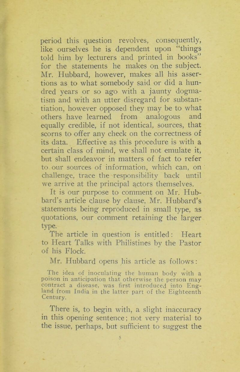 period this question revolves, consequently, like ourselves he is dependent upon “things told him by lecturers and printed in books’’ for the statements he makes on the subject. Mr. Hubbard, however, makes all his asser- tions as to what somebody said or did a hun- dred years or so ago with a jaunty dogma- tism and with an utter disregard for substan- tiation, however opposed they may be to what others have learned from analogous and equally credible, if not identical, sources, that scorns to offer any check on the correctness of its data. Effective as this procedure is with a certain class of mind, we shall not emulate it, but shall endeavor in matters of fact to refer to our sources of information, which can, on challenge, trace the responsibility back until we arrive at the principal a.ctors themselves. It is our purpose to comment on Mr. Hub- bard’s article clause by clause, Mr. Hubbard’s statements being reproduced in small type, as quotations, our comment retaining the larger type. The article in question is entitled: Heart to Heart Talks with Philistines by the Pastor of his Flock. Mr. Hubbard opens his article as follows: The idea of inoculating; the human body with a poison in anticipation that otherwise the person may contract a disease, was first introduced into Eng- land from India in the latter part of the Eighteenth Century. There is, to begin with, a slight inaccuracy in this opening sentence; not very material to the issue, perhaps, but sufficient to suggest the