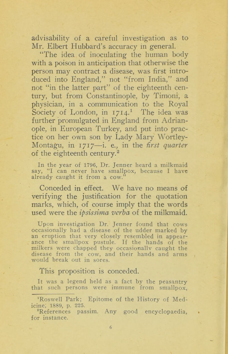 advisability of a careful investigation as to Mr. Elbert Hubbard's accuracy in general. “The idea of inoculating the human body with a poison in anticipation that otherwise the person may contract a disease, was first intro- duced into England,” not “from India,” and not “in the latter part” of the eighteenth cen- tury, but from Constantinople, by Timoni, a physician, in a communication to the Royal Society of London, in 1714.1 The idea was further promulgated in England from Adrian- ople, in European Turkey, and put into prac- tice on her own son by Lady Mary Wortley- Montagu, in 1717—i. e., in the first quarter of the eighteenth century.2 In the year of 1796, Dr. Jenner heard a milkmaid say, “I can never have smallpox, because I have already caught it from a cow.” Conceded in effect. We have no means of verifying the justification for the quotation marks, which, of course imply that the words used were the ipsissima verba O'f the milkmaid. Upon investigation Dr. Jenner found that cows occasionally had a disease of the udder marked by an eruption that very closely resembled in appear- ance the smallpox pustule. If the hands of the milkers were chapped they occasionallv caught the disease from the cow, and their hands and arms would break out in sores. This proposition is conceded. It was a legend held as a fact by the peasantry that such persons were immune from smallpox, Roswell Park; Epitome of the Plistory of Med- icine, 1889, p. 225. References passim. Any good encyclopaedia, for instance.