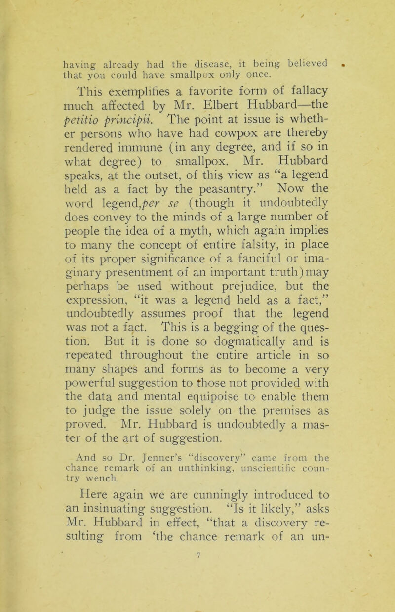 having already had the disease, it being believed that you could have smallpox only once. This exemplifies a favorite form of fallacy much affected by Mr. Elbert Hubbard—the petitio principii. The point at issue is wheth- er persons who have had cowpox are thereby rendered immune (in any degree, and if so in what degree) to smallpox. Mr. Hubbard speaks, at the outset, of this view as “a leg'end held as a fact by the peasantry.” Now the word legend,per se (though it undoubtedly does convey to the minds of a large number of people the idea of a myth, which again implies to many the concept of entire falsity, in place of its proper significance of a fanciful or ima- ginary presentment of an important truth) may perhaps be used without prejudice, but the expression, “it was a legend held as a fact,” undoubtedly assumes proof that the legend was not a fact. This is a begging of the ques- tion. But it is done so dogmatically and is repeated throughout the entire article in so many shapes and forms as fia become a very powerful suggestion to those not provided with the data and mental equipoise to enable them to judge the issue solely on the premises as proved. Mr. Hubbard is undoubtedly a mas- ter of the art of suggestion. And so Dr. Jenner’s “discovery” came from the chance remark of an unthinking, unscientific coun- try wench. Here again we are cunningly introduced to an insinuating suggestion. “Is it likely,” asks Mr. Hubbard in effect, “that a discovery re- sulting from ‘the chance remark of an un-