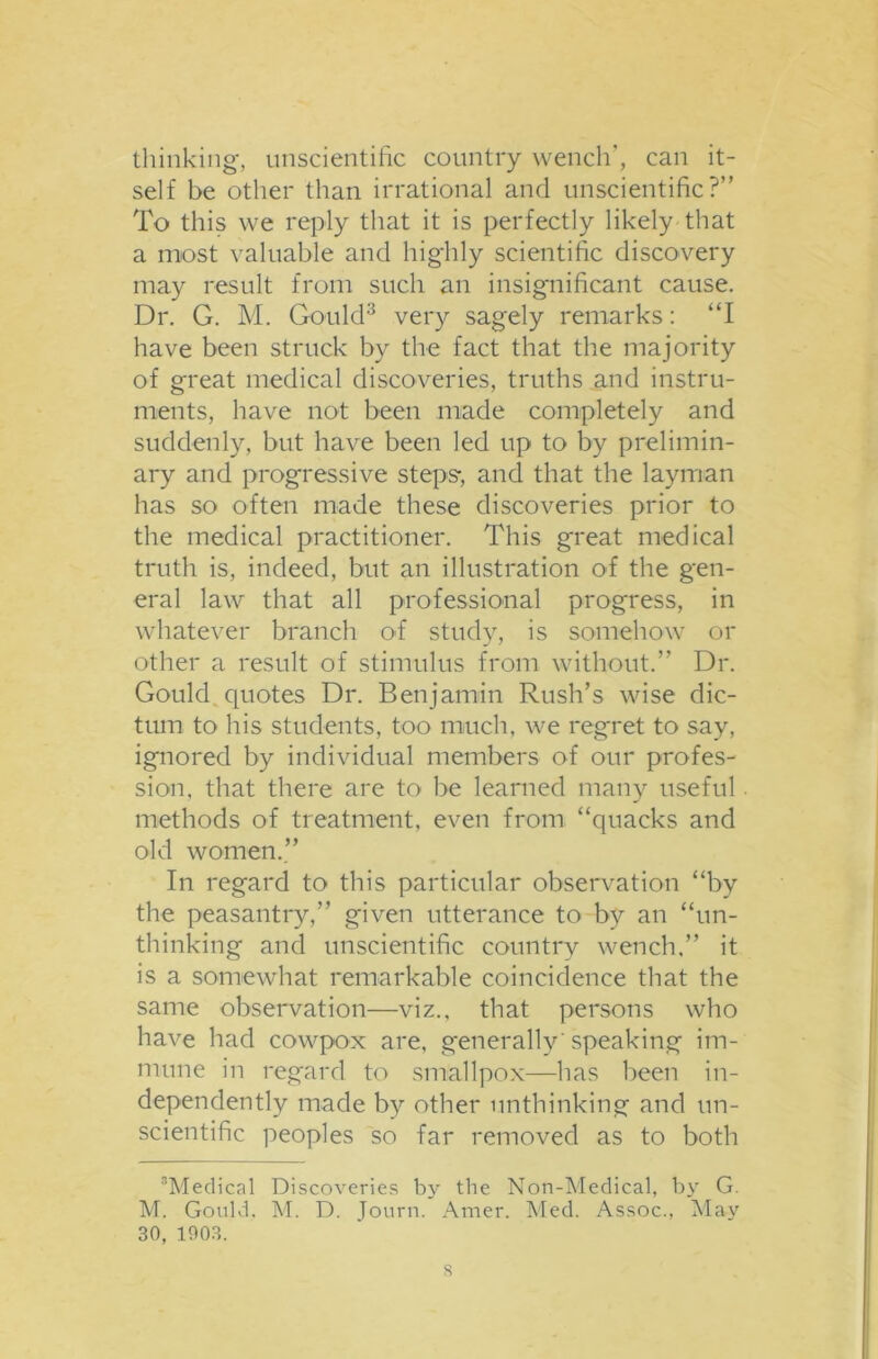 thinking, unscientific country wench', can it- self be other than irrational and unscientific?” To this we reply that it is perfectly likely that a most valuable and highly scientific discovery may result from such an insignificant cause. Dr. G. M. Gould3 very sagely remarks: “I have been struck by the fact that the majority of great medical discoveries, truths and instru- ments, have not been made completely and suddenly, but have been led up to by prelimin- ary and progressive steps-, and that the layman has so often made these discoveries prior to the medical practitioner. This great medical truth is, indeed, but an illustration of the gen- eral law that all professional progress, in whatever branch of study, is somehow or other a result of stimulus from without.” Dr. Gould quotes Dr. Benjamin Rush’s wise dic- tum to his students, too much, we regret to say, ignored by individual members of our profes- sion, that there are to be learned many useful methods of treatment, even from “quacks and old women.” In regard to this particular observation “by the peasantry,” given utterance to by an “un- thinking and unscientific country wench,” it is a somewhat remarkable coincidence that the same observation—viz., that persons who have had cowpox are, generally 'speaking im- mune in regard to smallpox—has been in- dependently made by other unthinking and un- scientific peoples so far removed as to both 3Medical Discoveries by the Non-Medical, by G. M. Gould. M. D. Tourn. Amer. Med. Assoc., May 30, 1903.