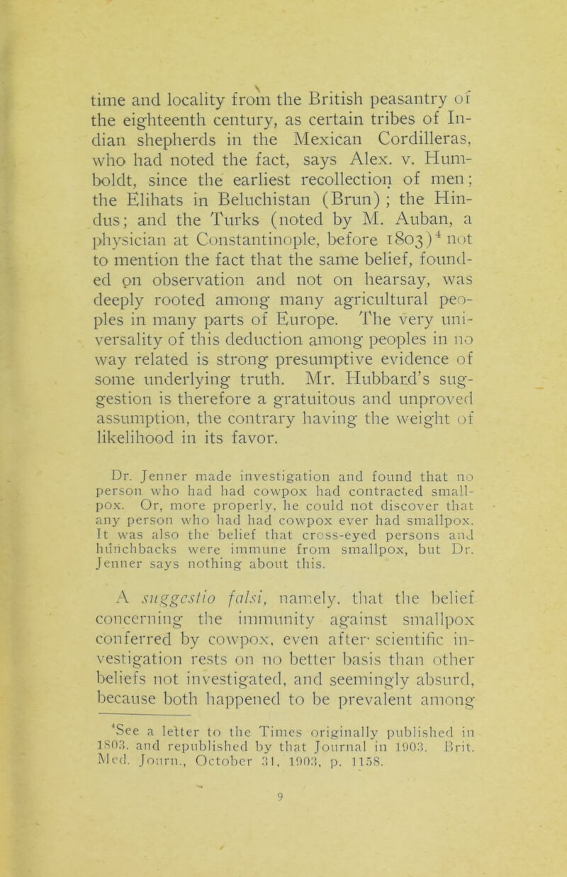 time and locality from the British peasantry of the eighteenth century, as certain tribes of In- dian shepherds in the Mexican Cordilleras, who had noted the fact, says Alex. v. Hum- boldt, since the earliest recollection of men; the Elihats in Beluchistan (Brun) ; the Hin- dus; and the Turks (noted by M. Auban, a physician at Constantinople, before 1803)4 not to mention the fact that the same belief, found- ed on observation and not on hearsay, was deeply rooted among many agricultural peo- ples in many parts of Europe. The very uni- versality of this deduction among peoples in no way related is strong presumptive evidence of some underlying truth. Mr. Hubbard’s sug- gestion is therefore a gratuitous and unproved assumption, the contrary having the weight of likelihood in its favor. Dr. Jenner made investigation and found that no person who had had cowpox had contracted small- pox. Or, more properly, he could not discover that any person who had had cowrpox ever had smallpox. It was also the belief that cross-eyed persons and hunchbacks were immune from smallpox, but Dr. Jenner says nothing about this. A suggcstio falsi, namely, that the belief concerning the immunity against smallpox conferred by cowpox, even after scientific in- vestigation rests on no better basis than other beliefs not investigated, and seemingly absurd, because both happened to be prevalent among 4See a letter to the Times originally published in 1S03. and republished by that Journal in 1903. Brit. Med. Journ., October 31. 1903, p. 1158.