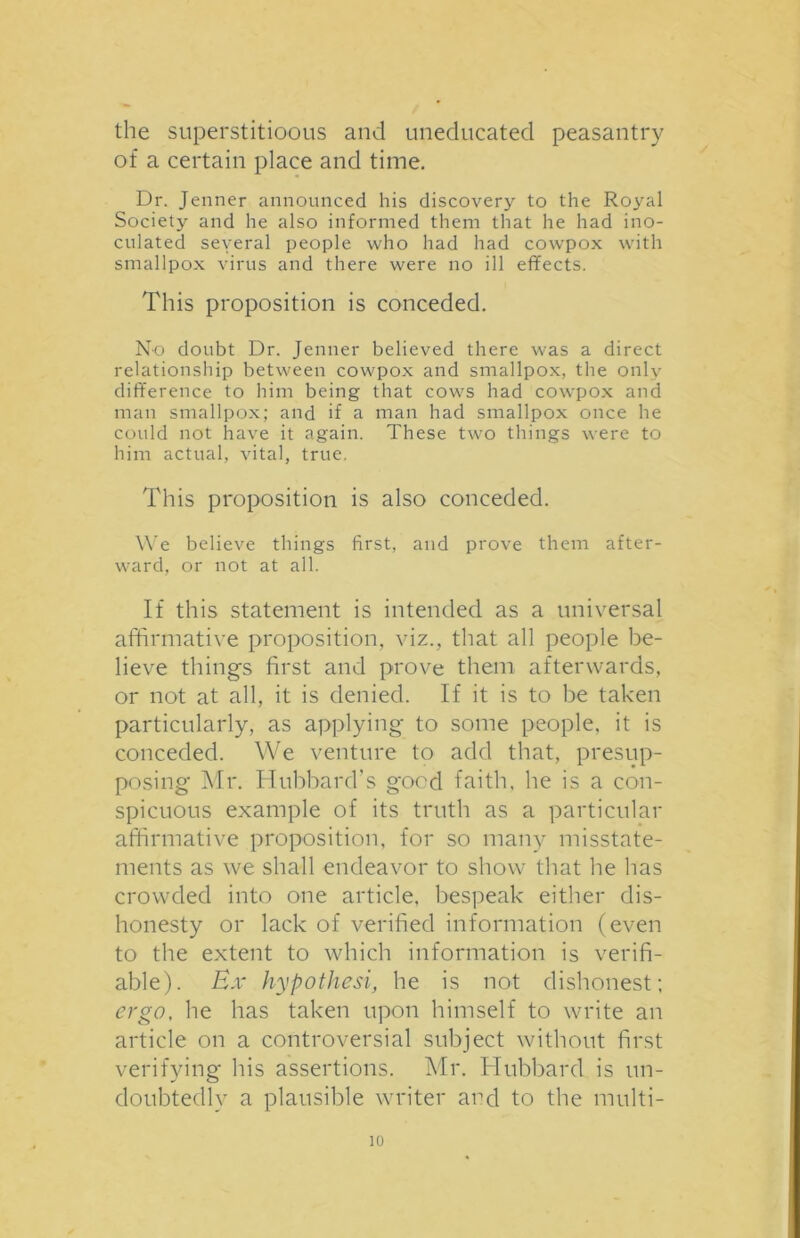 the superstitioous and uneducated peasantry of a certain place and time. Dr. Jenner announced his discovery to the Royal Society and he also informed them that he had ino- culated seyeral people who had had cowpox with smallpox virus and there were no ill effects. This proposition is conceded. No doubt Dr. Jenner believed there was a direct relationship between cowpox and smallpox, the only difference to him being that cows had cowpox and man smallpox; and if a man had smallpox once he could not have it again. These two things were to him actual, vital, true. This proposition is also conceded. We believe things first, and prove them after- ward, or not at all. If this statement is intended as a universal affirmative proposition, viz., that all people be- lieve things first and prove them afterwards, or not at all, it is denied. If it is to be taken particularly, as applying to some people, it is conceded. We venture to add that, presup- posing Mr. Hubbard's good faith, he is a con- spicuous example of its truth as a particular affirmative proposition, for so many misstate- ments as we shall endeavor to show that he has crowded into one article, bespeak either dis- honesty or lack of verified information (even to the extent to which information is verifi- able). Ex hypothesi, he is not dishonest; ergo, he has taken upon himself to write an article on a controversial subject without first verifying his assertions. Mr. Hubbard is un- doubtedly a plausible writer and to the multi-