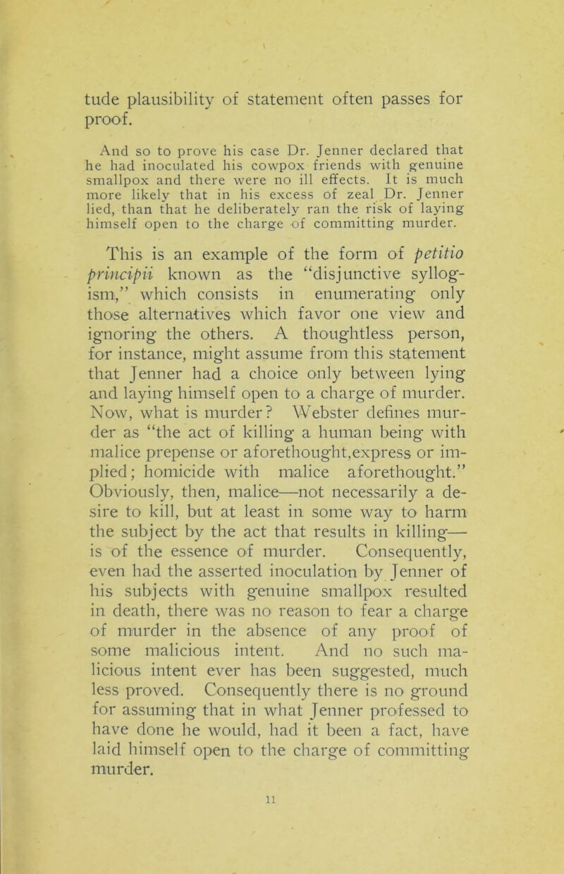 \ tude plausibility of statement often passes for proof. And so to prove his case Dr. Jenner declared that he had inoculated his cowpox friends with genuine smallpox and there were no ill effects. It is much more likely that in his excess of zeal Dr. Jenner lied, than that he deliberately ran the risk of laying himself open to the charge of committing murder. This is an example of the form of petitio principii known as the “disjunctive syllog- ism,” which consists in enumerating only those alternatives which favor one view and ignoring the others. A thoughtless person, for instance, might assume from this statement that Jenner had a choice only between lying and laying himself open to a charge of murder. Now, what is murder? Webster defines mur- der as “the act of killing a human being with malice prepense or aforethought,express or im- plied; homicide with malice aforethought.” Obviously, then, malice—not necessarily a de- sire to kill, but at least in some way to harm the subject by the act that results in killing— is of the essence of murder. Consequently, even had the asserted inoculation by Jenner of his subjects with genuine smallpox resulted in death, there was no reason to fear a charge of murder in the absence of any proof of some malicious intent. And no such ma- licious intent ever has been suggested, much less proved. Consequently there is no ground for assuming that in what Jenner professed to have done he would, had it been a fact, have laid himself open to the charge of committing murder.