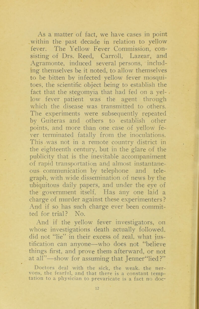 As a matter of fact, we have cases in point within the past decade in relation to yellow fever. The Yellow Fever Commission, con- sisting of Drs. Reed, Carroll, Lazear, and Agramonte, induced several persons, includ- ing themselves be it noted, to allow themselves to be bitten by infected yellow fever mosqui- toes, the scientific object being to establish the fact that the stegomyia that had fed on a yel- low fever patient was the agent through which the disease was transmitted to others. The experiments were subsequently repeated by Guiteras and others to establish other points, and more than one case of yellow fe- ver terminated fatally from the inoculations. This -was not in a remote country district in the eighteenth century, but in the glare of the publicity that is the inevitable accompaniment of rapid transportation and almost instantane- ous communication by telephone and tele- graph, with wide dissemination of news bv the ubiquitous daily papers, and under the eye of the government itself. Has any one laid a charge of murder against these experimenters? And if so has such charge ever been commit- ted for trial? No. And if the yellow fever investigators, on whose investigations death actually followed, did not “lie” in their excess of zeal, what jus- tification can anyone—who does not “believe things first, and prove them afterward, or not at all”—show for assuming that TennerTied ?” Doctors deal with the sick, the weak, the ner- vous, the fearful, and that there is a constant temp- tation to a physician to prevaricate is a fact no doc-