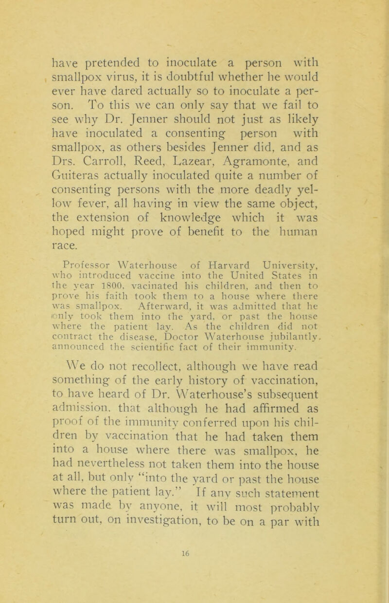 have pretended to inoculate a person with smallpox virus, it is doubtful whether he would ever have dared actually so to inoculate a per- son. To this we can only say that we fail to see why Dr. Jenner should not just as likely have inoculated a consenting person with smallpox, as others besides Jenner did, and as Drs. Carroll, Reed, Lazear, Agramonte, and Guiteras actually inoculated quite a number of consenting persons with the more deadly yel- low fever, all having in view the same object, the extension of knowledge which it was hoped might prove of benefit to the human race. Professor Waterhouse of Harvard University, who introduced vaccine into the United States in the year 1800. vacillated his children, and then to prove his faith took them to a house where there was smallpox. Afterward, it was admitted that he (only took them into the yard, or past the house where the patient lay. As the children did not contract the disease. Doctor Waterhouse jubilantly, announced the scientific fact of their immunity. We do not recollect, although we have read something of the early history of vaccination, to have heard of Dr. Waterhouse’s subsequent admission, that although he had affirmed as proof of the immunity conferred upon his chil- dren by vaccination that he had taken them into a house where there was smallpox, he had nevertheless not taken them into the house at all, but only “into the yard or past the house where the patient lay. ’ If anv such statement was made by anyone, it will most probably turn out, on investigation, to be on a par with