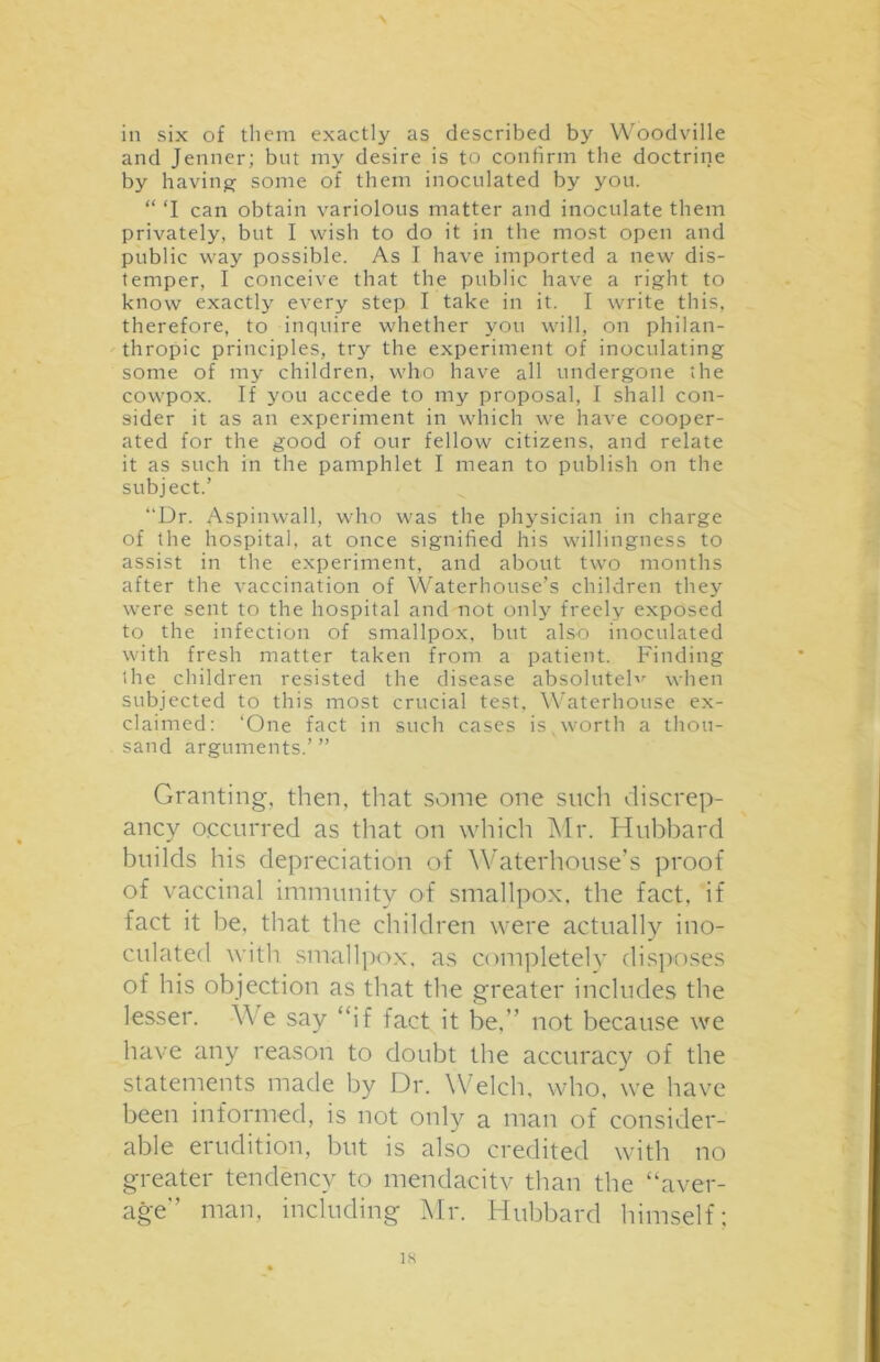 in six of them exactly as described by Woodville and Jenner; but my desire is to confirm the doctrine by having some of them inoculated by you. “ ‘I can obtain variolous matter and inoculate them privately, but I wish to do it in the most open and public way possible. As I have imported a new dis- temper, I conceive that the public have a right to know exactly every step I take in it. I write this, therefore, to inquire whether you will, on philan- thropic principles, try the experiment of inoculating some of my children, who have all undergone the cowpox. If you accede to my proposal, I shall con- sider it as an experiment in which we have cooper- ated for the good of our fellow citizens, and relate it as such in the pamphlet I mean to publish on the subject.’ “Dr. Aspinwall, who was the physician in charge of the hospital, at once signified his willingness to assist in the experiment, and about two months after the vaccination of Waterhouse’s children they were sent to the hospital and not only freely exposed to the infection of smallpox, but also inoculated with fresh matter taken from a patient. Finding the children resisted the disease absolutelv when subjected to this most crucial test, Waterhouse ex- claimed: ‘One fact in such cases is.worth a thou- sand arguments.’ ” Granting, then, that some one such discrep- ancy occurred as that on which Mr. Hubbard builds his depreciation of Waterhouse’s proof of vaccinal immunity of smallpox, the fact, if fact it be, that the children were actually ino- culated with smallpox, as completely disposes of his objection as that the greater includes the lesser. VYe say “if fact it be.” not because we have any reason to doubt the accuracy of the statements made by Dr. Welch, who, we have been informed, is not only a man of consider- able erudition, but is also credited with no greater tendency to mendacitv than the “aver- age” man, including Mr. Hubbard himself; IS