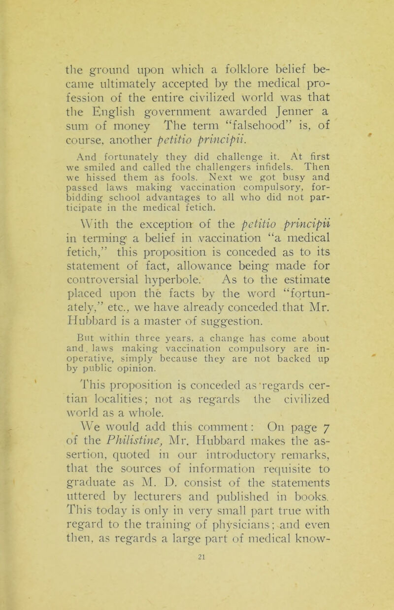 the ground upon which a folklore belief be- came ultimately accepted by the medical pro- fession of the entire civilized world was that the English government awarded Jenner a sum of money The term “falsehood” is, of course, another petitio principii. And fortunately they did challenge it. At first we smiled and called the challengers infidels. Then we hissed them as fools. Next we got busy and passed laws making vaccination compulsory, for- bidding school advantages to all who did not par- ticipate in the medical fetich. With the exception of the petitio principii in terming a belief in vaccination “a medical fetich,” this proposition is conceded as to its statement of fact, allowance being made for controversial hyperbole. As to the estimate placed upon the facts by the word “fortun- ately,” etc., we have already conceded that Mr. Hubbard is a master of suggestion. But within three years, a change has come about and. laws making vaccination compulsory are in- operative, simply because they are not backed up by public opinion. This proposition is conceded as'regards cer- tian localities; not as regards the civilized world as a whole. We would add this comment: On page 7 of the Philistine, Mr. Hubbard makes the as- sertion, quoted in our introductory remarks, that the sources of information requisite to graduate as M. D. consist of the statements uttered by lecturers and published in books. This today is only in very small part true with regard to the training of physicians; and even then, as regards a large part of medical know-