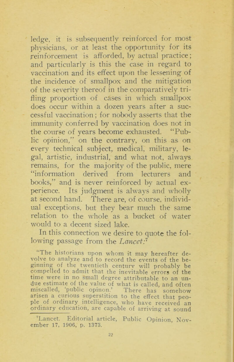 ledge, it is subsequently reinforced for most physicians, or at least the opportunity for its reinforcement is afforded, by actual practice; and particularly is this the case in regard to vaccination and its effect upon the lessening of the incidence of smallpox and the mitigation of the severity thereof in the comparatively tri- fling proportion of cases in which smallpox does occur within a dozen years after a suc- cessful vaccination; for nobody asserts that the immunity conferred by vaccination does not in the course of years become exhausted. “Pub- lic opinion,” on the contrary, on this as on every technical subject, medical, military, le- gal, artistic, industrial, and what not, always remains, for the majority of the public, mere “information derived from lecturers and books,” and is never reinforced by actual ex- perience. Its judgment is always and wholly at second hand. There are, of course, individ- ual exceptions, but they bear much the same relation to the whole as a bucket of water would to a decent sized lake. In this connection we desire to quote the fol- lowing passage from the Lancet;7 “The historians upon whom it may hereafter de- volve to analyze and to record the events of the be- ginning of the twentieth centurv will probably be compelled to admit that the inevitable errors of the time were in no small degree attributable to an un- due estimate of the value of what is called, and often miscalled, ‘public opinon.’ There has somehow arisen a curious superstition to the effect that peo- ple of ordinary intelligence, who have received an ordinary education, are capable of arriving at sound 7Lancet. Editorial article, Public Opinion, Nov- ember 17, 1906, p. 1373.