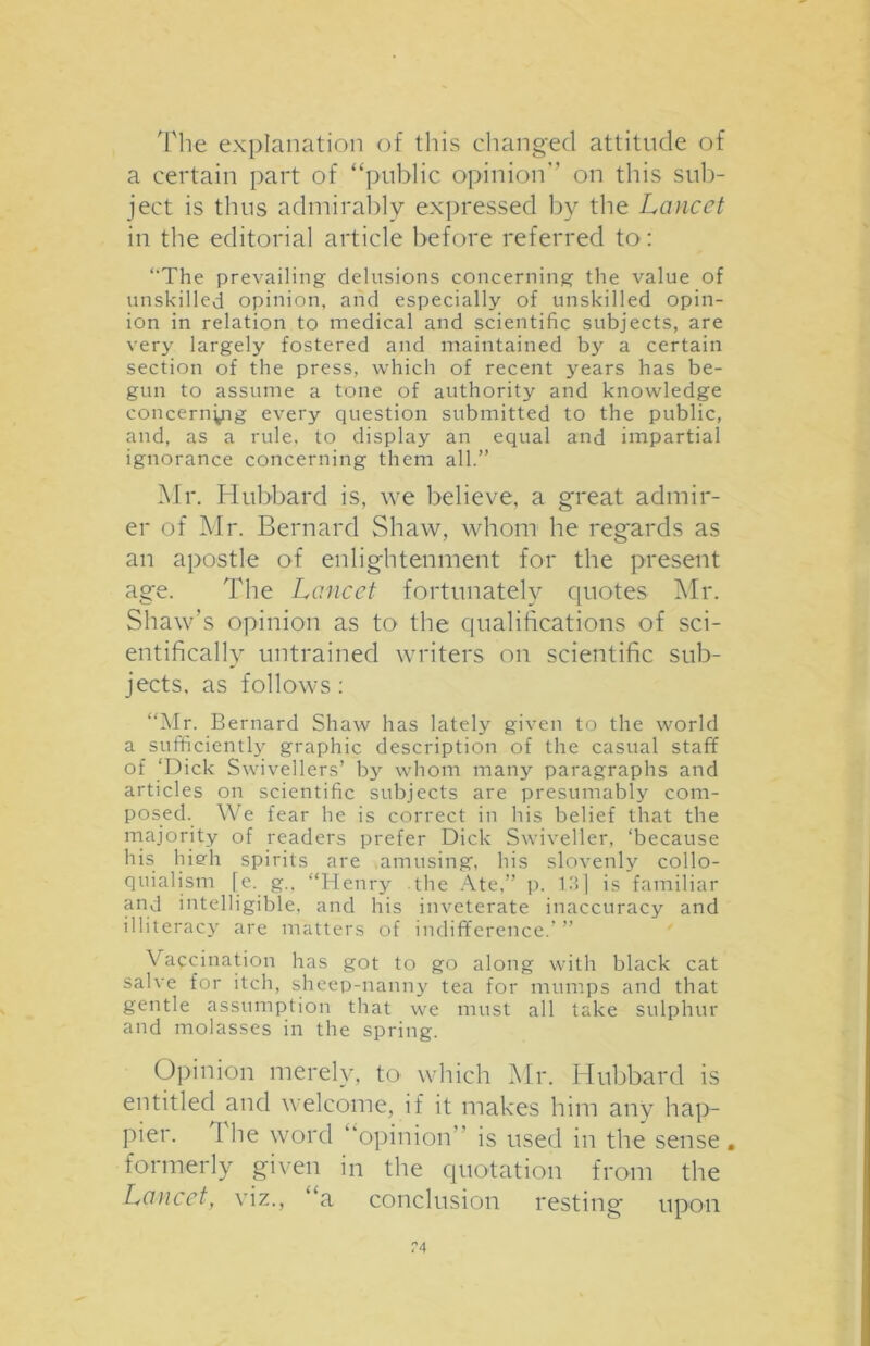 The explanation of this changed attitude of a certain part of “public opinion on this sub- ject is thus admirably expressed by the Lancet in the editorial article before referred to: “'The prevailing delusions concerning the value of unskilled opinion, and especially of unskilled opin- ion in relation to medical and scientific subjects, are very largely fostered and maintained by a certain section of the press, which of recent years has be- gun to assume a tone of authority and knowledge concerning every question submitted to the public, and, as a rule, to display an equal and impartial ignorance concerning them all.” Mr. Hubbard is, we believe, a great admir- er of Mr. Bernard Shaw, whom he regards as an apostle of enlightenment for the present age. The Lancet fortunately quotes Mr. Shaw’s opinion as to the qualifications of sci- entifically untrained writers on scientific sub- jects, as follows: “Mr. Bernard Shaw has lately given to the world a sufficiently graphic description of the casual staff of ‘Dick Swivellers’ by whom many paragraphs and articles on scientific subjects are presumably com- posed. We fear he is correct in his belief that the majority of readers prefer Dick Swiveller, ‘because his hiedi spirits are amusing, his slovenly collo- quialism [e. g., “Henry .the Ate,” p. 13] is familiar and intelligible, and his inveterate inaccuracy and illiteracy are matters of indifference.’ ” Vaccination has got to go along with black cat salve for itch, sheep-nanny tea for mumps and that gentle assumption that we must all take sulphur and molasses in the spring. Opinion merely, to which Mr. Hubbard is entitled and welcome, if it makes him any hap- pier. 1 he word “opinion is used in the sense, formerly given in the quotation from the Lancet, viz., ‘a conclusion resting upon ?4