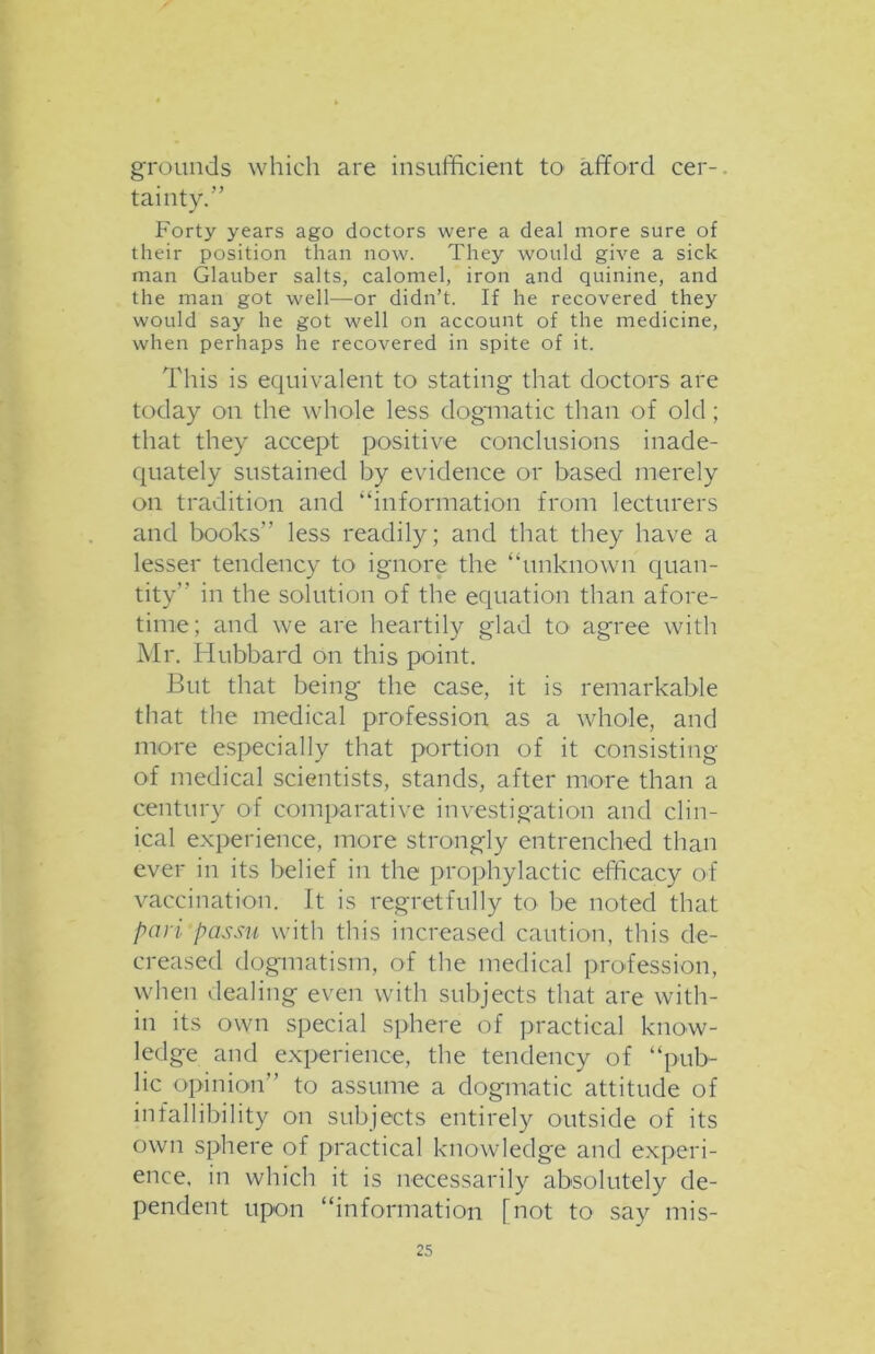 grounds which are insufficient to afford cer-. tainty.” Forty years ago doctors were a deal more sure of their position than now. They would give a sick man Glauber salts, calomel, iron and quinine, and the man got well—or didn’t. If he recovered they would say he got well on account of the medicine, when perhaps he recovered in spite of it. This is equivalent to stating that doctors are today on the whole less dogmatic than of old ; that they accept positive conclusions inade- quately sustained by evidence or based merely on tradition and “information from lecturers and books” less readily; and that they have a lesser tendency to ignore the “unknown quan- tity” in the solution of the equation than afore- time; and we are heartily glad to agree with Mr. Hubbard on this point. But that being the case, it is remarkable that the medical profession as a whole, and more especially that portion of it consisting of medical scientists, stands, after more than a century of comparative investigation and clin- ical experience, more strongly entrenched than ever in its belief in the prophylactic efficacy of vaccination. It is regretfully to be noted that pari passu with this increased caution, this de- creased dogmatism, of the medical profession, when dealing even with subjects that are with- in its own special sphere of practical know- ledge and experience, the tendency of “pub- lic opinion” to assume a dogmatic attitude of infallibility on subjects entirely outside of its own sphere of practical knowledge and experi- ence, in which it is necessarily absolutely de- pendent upon “information [not to say mis-