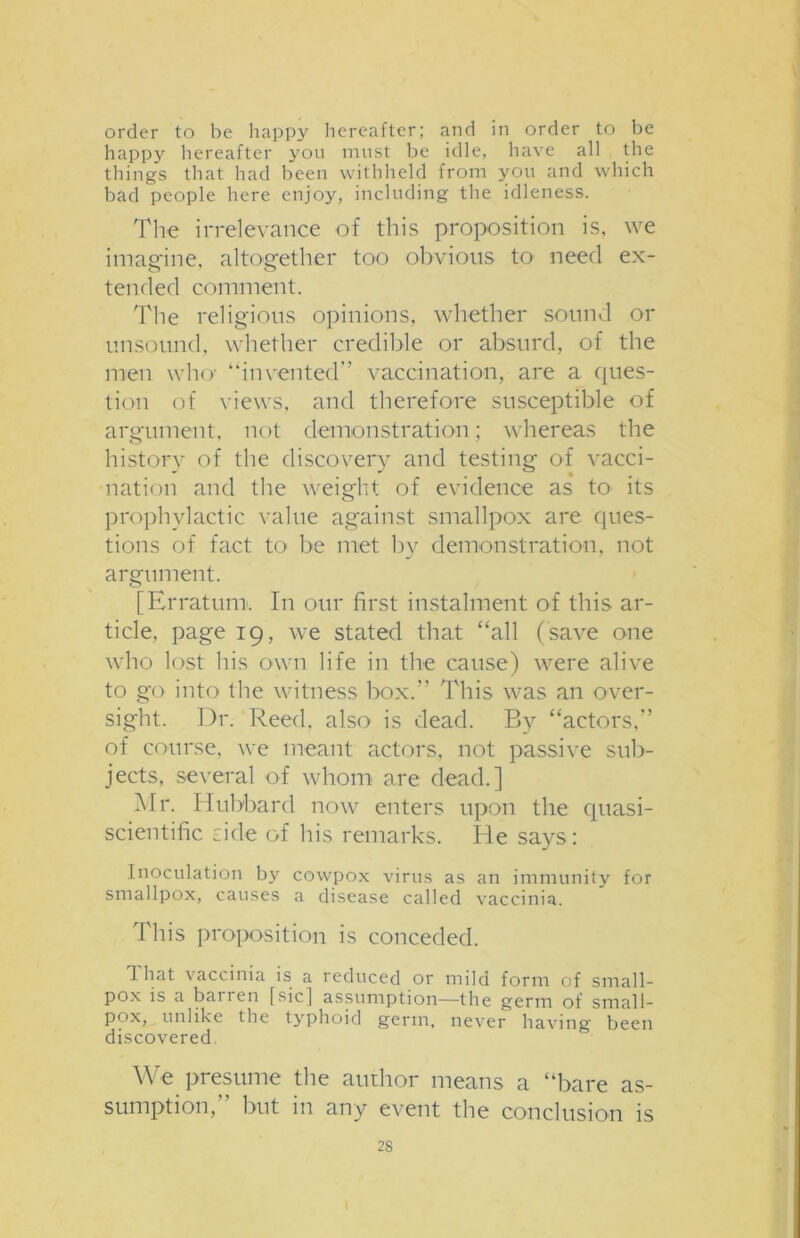order to be happy hereafter; and in order to be happy hereafter you must be idle, have all the things that had been withheld from you and which bad people here enjoy, including the idleness. The irrelevance of this proposition is, we imagine, altogether too obvious to need ex- tended comment. The religious opinions, whether sound or unsound, whether credible or absurd, of the men who “invented” vaccination, are a ques- tion of views, and therefore susceptible of argument, not demonstration; whereas the history of the discovery and testing of vacci- nation and the weight of evidence as to its prophylactic value against smallpox are ques- tions of fact to be met by demonstration, not argument. [Erratum. In our first instalment of this ar- ticle. page 19, we stated that “all (save one who lost his own life in the cause) were alive to go into the witness box.” This was an over- sight. Dr. Reed, also is dead. By “actors,” of course, we meant actors, not passive sub- jects, several of whom are dead.] Mr. Hubbard now enters upon the quasi- scientific side of his remarks. He says: Inoculation by cowpox virus as an immunity for smallpox, causes a disease called vaccinia. This proposition is conceded. 1 hat vaccinia is a reduced or mild form of small- pox is a barren [sic! assumption—the germ of small- pox, unlike the typhoid germ, never having been discovered. We presume the author means a “bare as- sumption,” but in any event the conclusion is