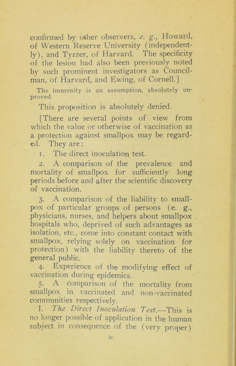 confirmed by other observers, e. g., Howard, of Western Reserve University (independent- ly), and Tyzzer, of Harvard. The specificity of the lesion had also been previously noted by such prominent investigators as Council- man, of Harvard, and Ewing, of Cornell.] The immunity is an assumption, absolutely un- proved. This proposition is absolutely denied. [There are several points of view from which the value or otherwise of vaccination as a protection against smallpox may be regard- ed. They are: 1. The direct inoculation test. 2. A comparison of the prevalence and mortality of smallpox for sufficiently long periods before and after the scientific discovery of vaccination. 3. A comparison of the liability to small- pox of particular groups of persons (e. g., physicians, nurses, and helpers about smallpox hospitals who, deprived of such advantages as isolation, etc., come into constant contact with smallpox, relying solely on vaccination for protection) with the liability thereto of the general public. 4. Experience of the modifying effect of vaccination during epidemics. 5. A comparison of the mortality from smallpox in vaccinated and non-vaccinated communities respectively. I. The Direct Inoculation Test.—This is no longer possible of application in the human subject in consequence of the (very proper)