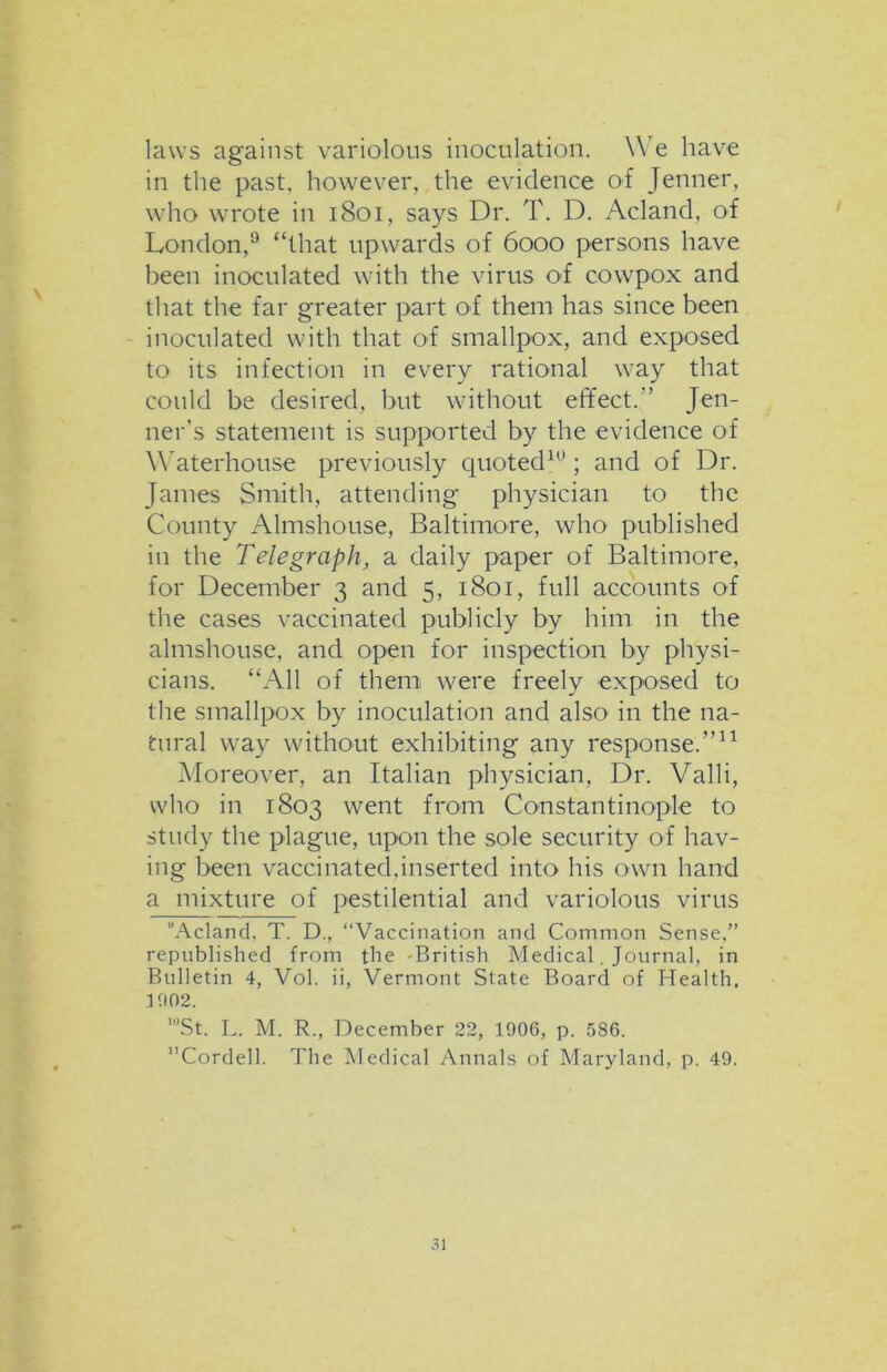 laws against variolous inoculation. We have in the past, however, the evidence of Jenner, who wrote in 1801, says Dr. T. D. Acland, of London,9 “that upwards of 6000 persons have been inoculated with the virus of cowpox and that the far greater part of them has since been inoculated with that of smallpox, and exposed to its infection in every rational way that could be desired, but without effect.” Jen- ner’s statement is supported by the evidence of Waterhouse previously quoted10; and of Dr. James Smith, attending physician to the County Almshouse, Baltimore, who published in the Telegraph, a daily paper of Baltimore, for December 3 and 5, 1801, full accounts of the cases vaccinated publicly by him in the almshouse, and open for inspection by physi- cians. “All of them were freely exposed to the smallpox by inoculation and also in the na- tural way without exhibiting any response.”11 Moreover, an Italian physician, Dr. Valli, who in 1803 went from Constantinople to study the plague, upon the sole security of hav- ing been vaccinated,inserted into his own hand a mixture of pestilential and variolous virus Acland, T. D., “Vaccination and Common Sense,” republished from the -British Medical. Journal, in Bulletin 4, Vol. ii, Vermont State Board of Health, ] 902. ’St. L. M. R., December 22, 1906, p. 586. Cordell. The Medical Annals of Maryland, p. 49.