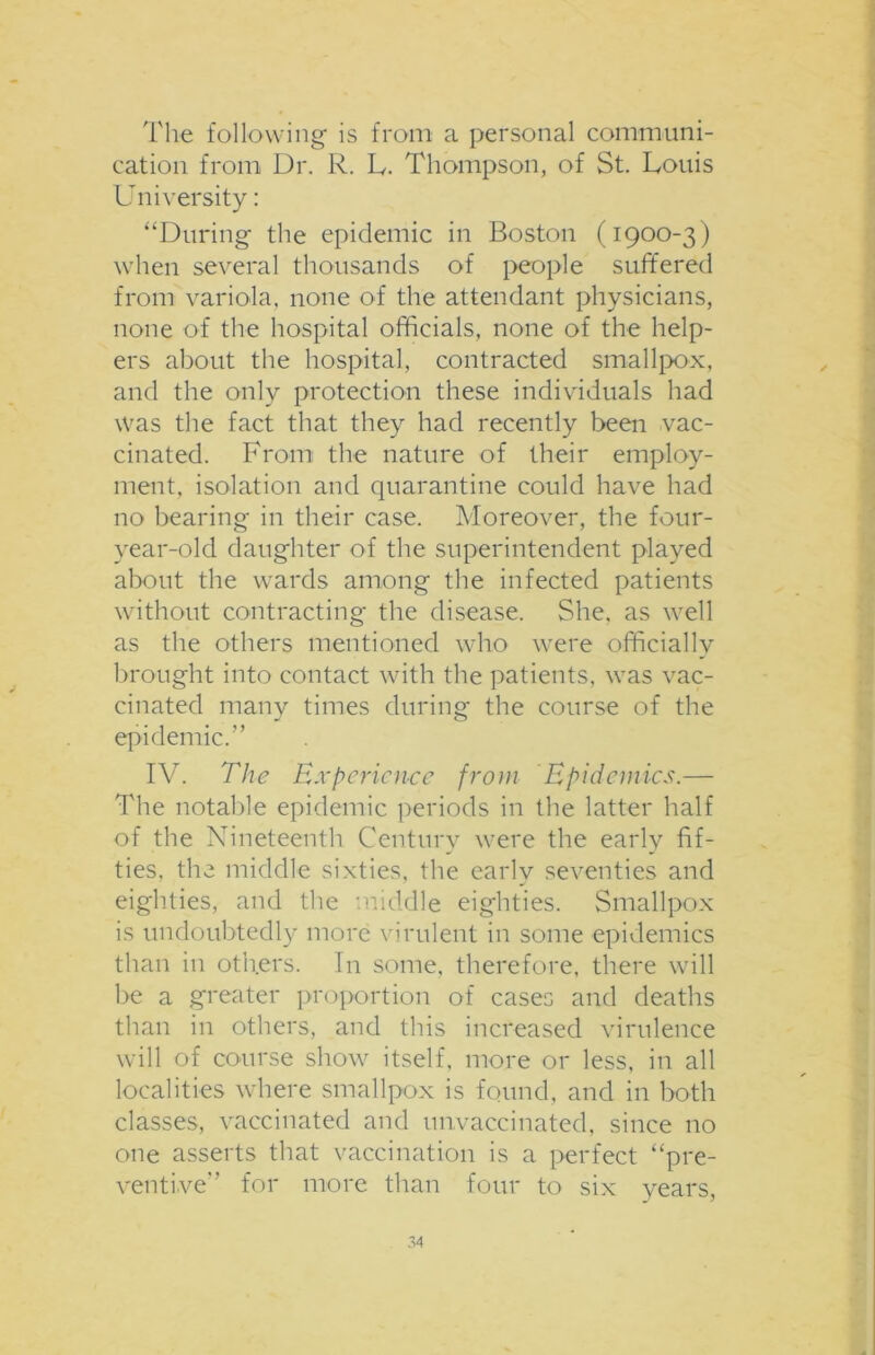 The following is from a personal communi- cation from Dr. R. L. Thompson, of St. Louis University: “During the epidemic in Boston (1900-3) when several thousands of people suffered from variola, none of the attendant physicians, none of the hospital officials, none of the help- ers about the hospital, contracted smallpox, and the only protection these individuals had was the fact that they had recently been vac- cinated. From the nature of their employ- ment, isolation and quarantine could have had no bearing in their case. Moreover, the four- year-old daughter of the superintendent played about the wards among the infected patients without contracting the disease. She, as well as the others mentioned who were officiallv brought into contact with the patients, was vac- cinated manv times during the course of the epidemic.” IV. The Experience from Epidemics.— The notable epidemic periods in the latter half of the Nineteenth Century were the early fif- ties, the middle sixties, the earlv seventies and eighties, and the middle eighties. Smallpox is undoubtedly more virulent in some epidemics than in others. In some, therefore, there will be a greater proportion of cases and deaths than in others, and this increased virulence will of course show itself, more or less, in all localities where smallpox is found, and in both classes, vaccinated and unvaccinated, since no one asserts that vaccination is a perfect “pre- ventive'' for more than four to six years,