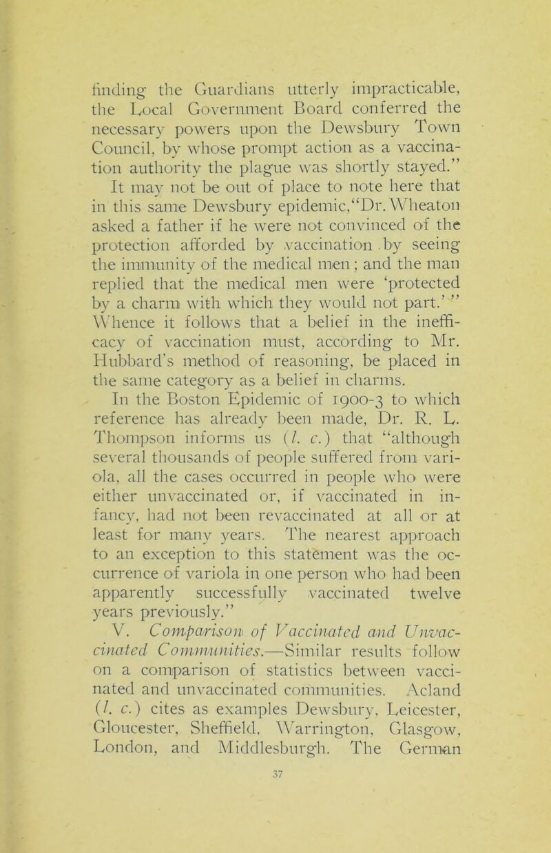 finding the Guardians utterly impracticable, the Local Government Board conferred the necessary powers upon the Dewsbury Town Council, by whose prompt action as a vaccina- tion authority the plague was shortly stayed.” It may not be out of place to note here that in this same Dewsbury epidemic,“Dr. Wheaton asked a father if he were not convinced of the protection afforded by vaccination by seeing the immunity of the medical men ; and the man replied that the medical men were ‘protected by a charm with which they would not part.’ ” Whence it follows that a belief in the ineffi- cacy of vaccination must, according to Mr. Hubbard’s method of reasoning, be placed in the same category as a belief in charms. In the Boston Epidemic of 1900-3 to which reference has already been made, Dr. R. L. Thompson informs us (/. c.) that “although several thousands of people suffered from vari- ola, all the cases occurred in people who' were either unvaccinated or, if vaccinated in in- fancy, had not been revaccinated at all or at least for many years. The nearest approach to an exception to this statement was the oc- currence of variola in one person who had been apparently successfully vaccinated twelve years previously.” V. Comparison of Vaccinated and Unvac- cinated Communities.—Similar results follow on a comparison of statistics between vacci- nated and unvaccinated communities. Acland (/. c.) cites as examples Dewsbury, Leicester, Gloucester. Sheffield, Warrington, Glasgow, London, and Middlesburgh. The German