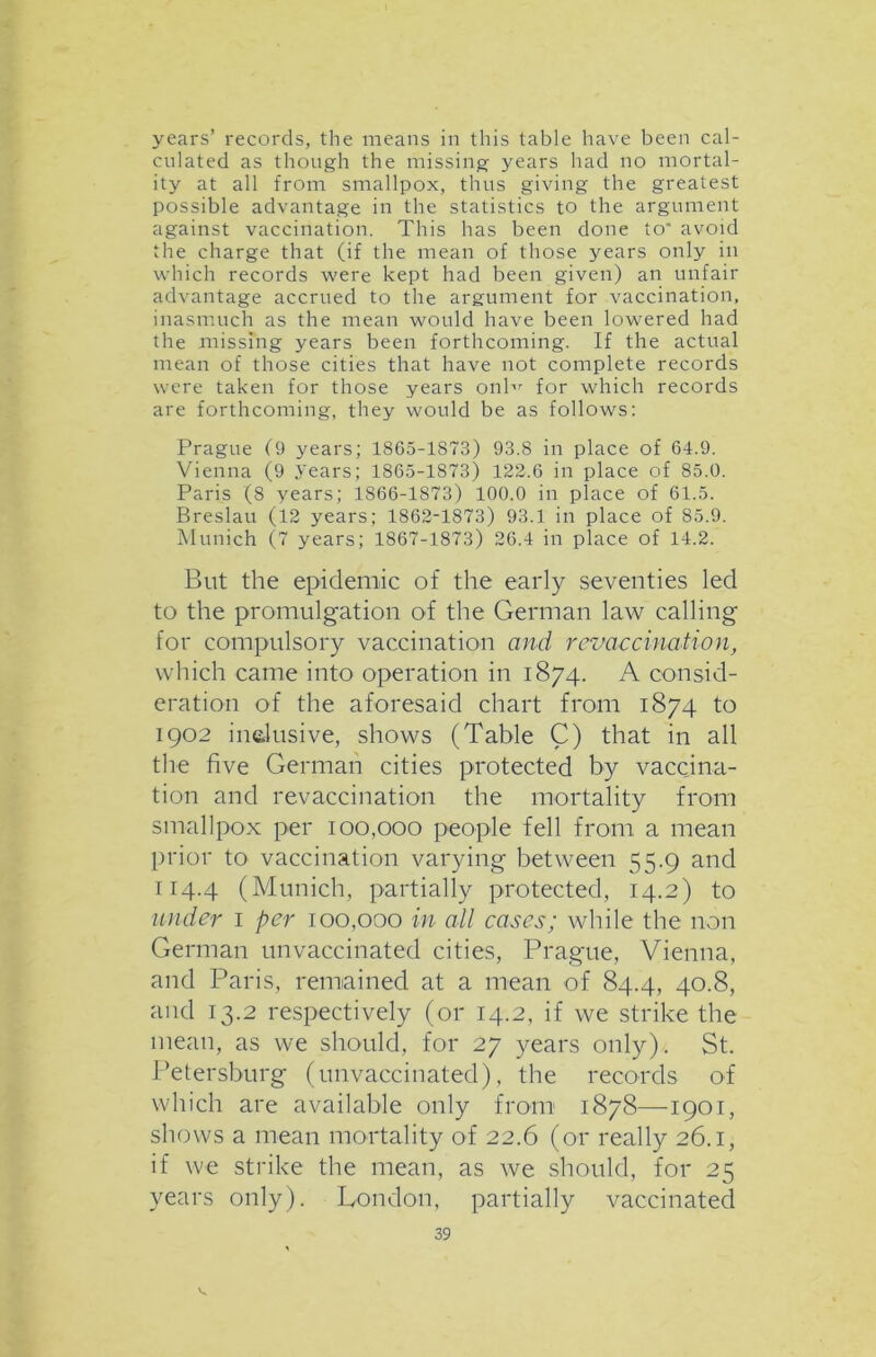 years’ records, the means in this table have been cal- culated as though the missing years had no mortal- ity at all from smallpox, thus giving the greatest possible advantage in the statistics to the argument against vaccination. This has been done to' avoid the charge that (if the mean of those years only in which records were kept had been given) an unfair advantage accrued to the argument for vaccination, inasmuch as the mean would have been lowered had the missing years been forthcoming. If the actual mean of those cities that have not complete records were taken for those years onbr for which records are forthcoming, they would be as follows: Prague (9 years; 1865-1873) 93.8 in place of 64.9. Vienna (9 years; 1865-1873) 122.6 in place of 85.0. Paris (8 years; 1866-1873) 100.0 in place of 61.5. Breslau (12 years; 1862-1873) 93.1 in place of 85.9. Munich (7 years; 1867-1873) 26.4 in place of 14.2. But the epidemic of the early seventies led to the promulgation of the German law calling for compulsory vaccination and revaccination, which came into operation in 1874. A consid- eration of the aforesaid chart from 1874 to 1902 inclusive, shows (Table C) that in all the five German cities protected by vaccina- tion and revaccination the mortality from smallpox per 100,000 people fell from a mean prior to vaccination varying between 55.9 and 114.4 (Munich, partially protected, 14.2) to under 1 per 100,000 in all cases; while the non German unvaccinated cities, Prague, Vienna, and Paris, remained at a mean of 84.4, 40.8, and 13.2 respectively (or 14.2, if we strike the mean, as we should, for 27 years only). St. Petersburg (unvaccinated), the records of which are available only from 1878—1901, shows a mean mortality of 22.6 (or really 26.1, if we strike the mean, as we should, for 25 years only). London, partially vaccinated