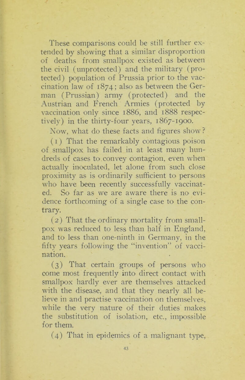 These comparisons could be still further ex- tended by showing that a similar disproportion of deaths from smallpox existed as between the civil (unprotected) and the military (pro- tected) population of Prussia prior to the vac- cination law of 1874; also as between the Ger- man (Prussian) army (protected) and the Austrian and French Armies (protected by vaccination only since 1886, and 1888 respec- tively) in the thirty-four years, 1867-1900. Now, what do these facts and figures show ? (1) That the remarkably contagious poison of smallpox has failed in at least many hun- dreds of cases to.convey contagion, even when actually inoculated, let alone from such close proximity as is ordinarily sufficient to persons who have been recently successfully vaccinat- ed. So far as we are aware there is no1 evi- dence forthcoming of a single case to the con- trary. (2) That the ordinary mortality from small- pox was reduced to less than half in England, and to less than one-ninth in Germany, in the fifty years following the “invention” of vacci- nation. (3) That certain groups of persons who come most frequently into direct contact with smallpox hardly ever are themselves attacked with the disease, and that they nearly all be- lieve in and practise vaccination on themselves, while the very nature of their duties makes the substitution of isolation, etc., impossible for them-. (4) That in epidemics of a malignant type,