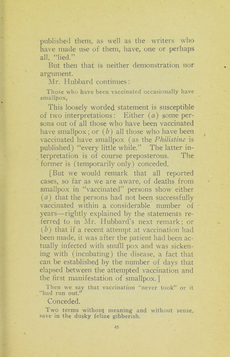 published them, as well as the writers who have made use of them, have, one or perhaps all, “lied.” But then that is neither demonstration nor argument. Mr. Hubbard continues: Those who have been vaccinated occasionally have smallpox, This loosely worded statement is susceptible of two interpretations: Either (a) some per- sons out of all those who have been vaccinated have smallpox; or (b) all those who have been vaccinated have smallpox (as the Philistine is published) “every little while.” The latter in- terpretation is of course preposterous. The former is (temporarily only) conceded. [But we would remark that all reported cases, so far as we are aware, of deaths from smallpox in “vaccinated” persons show either (a) that the persons had not been successfully vaccinated within a considerable number of years—rightly explained by the statements re- ferred to in Mr. Hubbard’s next remark; or (h) that if a recent attempt at vaccination had been made, it was after the patient had been ac- tually infected with smaT pox and was sicken- ing with (incubating) the disease, a fact that can be established by the number of days that elapsed between the attempted vaccination and the first manifestation of smallpox.] Then we say that vaccination “never took” or it “had run out.” Conceded. Two terms without meaning and without sense, save in the dusky feline gibberish.