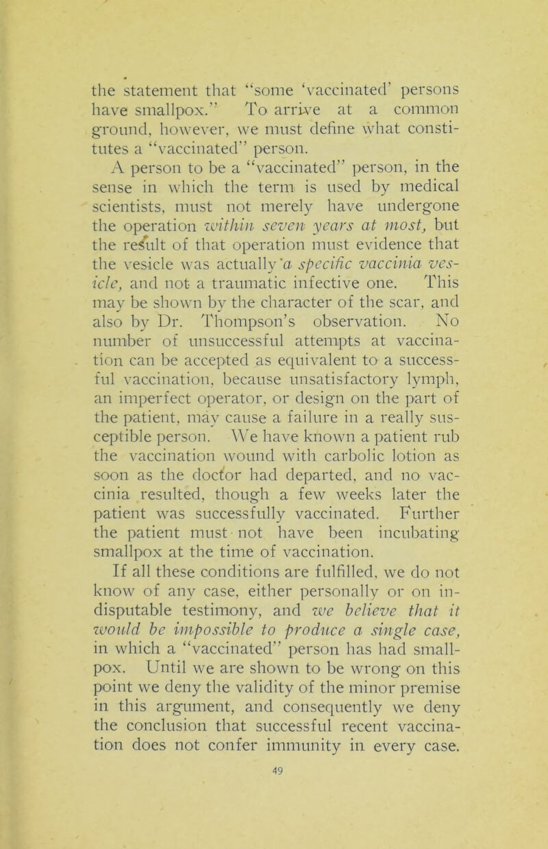 the statement that “some ‘vaccinated’ persons have smallpox.” To arrive at a common ground, however, we must define what consti- tutes a “vaccinated” person. A person to be a “vaccinated” person, in the sense in which the term is used by medical scientists, must not merely have undergone the operation within seven years at most, but the result of that operation must evidence that the vesicle was actually'a specific vaccinia ves- icle, and not a traumatic infective one. This may be shown by the character of the scar, and also by Dr. Thompson’s observation. No number of unsuccessful attempts at vaccina- tion can be accepted as equivalent to a success- ful vaccination, because unsatisfactory lymph, an imperfect operator, or design on the part of the patient, may cause a failure in a really sus- ceptible person. We have known a patient rub the vaccination wound with carbolic lotion as soon as the doctor had departed, and no vac- cinia resulted, though a few weeks later the patient was successfully vaccinated. Further the patient must not have been incubating smallpox at the time of vaccination. If all these conditions are fulfilled, we do not know of any case, either personally or on in- disputable testimony, and we believe that it zvould be impossible to pro dace a single case, in which a “vaccinated” person has had small- pox. Until we are shown to be wrong on this point we deny the validity of the minor premise in this argument, and consequently we deny the conclusion that successful recent vaccina- tion does not confer immunity in every case.