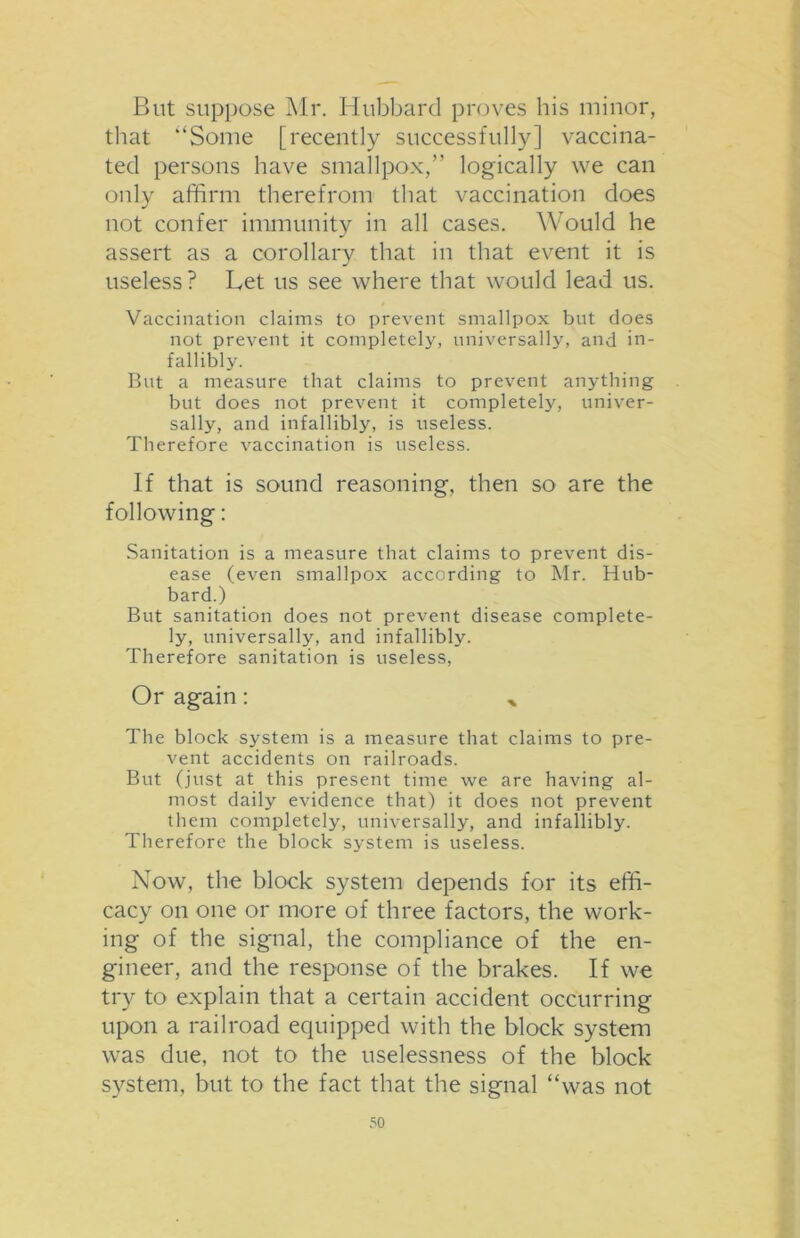 But suppose Mr. Hubbard proves his minor, that ‘‘Some [recently successfully] vaccina- ted persons have smallpox,” logically we can only affirm therefrom that vaccination does not confer immunity in all cases. Would he assert as a corollary that in that event it is useless? Let us see where that would lead us. Vaccination claims to prevent smallpox but does not prevent it completely, universally, and in- fallibly. But a measure that claims to prevent anything but does not prevent it completely, univer- sally, and infallibly, is useless. Therefore vaccination is useless. If that is sound reasoning, then so are the following: Sanitation is a measure that claims to prevent dis- ease (even smallpox according to Mr. Hub- bard.) But sanitation does not prevent disease complete- ly, universally, and infallibly. Therefore sanitation is useless, Or again: ,, The block system is a measure that claims to pre- vent accidents on railroads. But (just at this present time we are having al- most daily evidence that) it does not prevent them completely, universally, and infallibly. Therefore the block system is useless. Now, the block system depends for its effi- cacy on one or more of three factors, the work- ing of the signal, the compliance of the en- gineer, and the response of the brakes. If we try to explain that a certain accident occurring upon a railroad equipped with the block system was due, not to the uselessness of the block system, but to the fact that the signal “was not