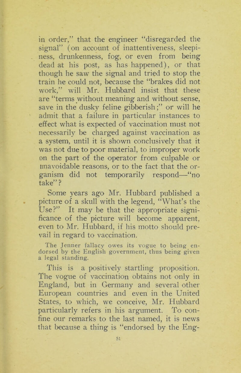 in order,” that the engineer “disregarded the signal” (on account of inattentiveness, sleepi- ness, drunkenness, fog, or even from being dead at his post, as has happened), or that though he saw the signal and tried to stop the train he could not, because the “brakes did not work,” will Mr. Hubbard insist that these are “terms without meaning and without sense, save in the dusky feline gibberish;” or will he admit that a failure in particular instances to effect what is expected of vaccination must not necessarily be charged against vaccination as a system', until it is shown conclusively that it was not due to poor material, to improper work on the part of the operator from culpable or unavoidable reasons, or to the fact that the or- ganism did not temporarily respond—“no take”? Some years ago Mr. Hubbard published a picture of a skull with the legend, “What’s the Use?” It may be that the appropriate signi- ficance of the picture will become apparent, even to Mr. Hubbard, if his motto should pre- vail in regard to vaccination. The Jenner fallacy owes its vogue to being en- dorsed by the English government, thus being given a legal standing. This is a positively startling proposition. The vogue of vaccination obtains not only in England, but in Germany and several other European countries and even in the United States, to which, we conceive, Mr. Hubbard particularly refers in his argument. To con- fine our remarks to the last named, it is news that because a thing is “endorsed by the Eng-