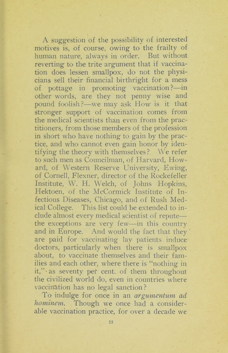 A suggestion of the possibility of interested motives is, of course, owing to the frailty of human nature, always in order. But without reverting to the trite argument that if vaccina- tion does lessen smallpox, do not the physi- cians sell their financial birthright for a mess of pottage in promoting vaccination?—in other words, are they not penny wise and pound foolish?—we may ask How is it that stronger support of vaccination comes from the medical scientists than even from the prac- titioners, fromi those members of the profession in short who have nothing to gain by the prac- tice, and who cannot even gain honor by iden- tifying the theory with themselves ? We refer to such men as Councilman, of Harvard, How- ard, of Western Reserve University, Ewing, of Cornell, Flexner, director of the Rockefeller Institute, W. H. Welch, of Johns Hopkins, Hektoen, of the McCormick Institute of In- fectious Diseases, Chicago, and of Rush Med- ical College. This list could be extended to in- clude almost every medical scientist of repute— the exceptions are very few—in this country and in Europe. And would the fact that they are paid for vaccinating lay patients induce doctors, particularly when there is smallpox about, to vaccinate themselves and their fam- ilies and each other, where there is “nothing in it,”-as seventy per cent, of them throughout the civilized world do, even in countries where vaccination has no legal sanction? To indulge for once in an argumentum ad hominem. Though we once had a consider- able vaccination practice, for over a decade we