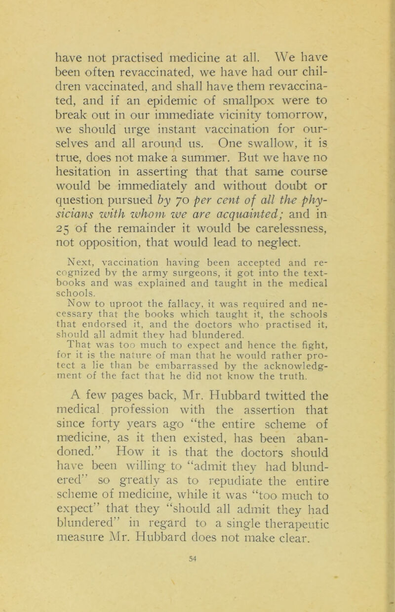 have not practised medicine at all. We have been often revaccinated, we have had our chil- dren vaccinated, and shall have them revaccina- ted, and if an epidemic of smallpox were to break out in our immediate vicinity tomorrow, we should urge instant vaccination for our- selves and all around us. One swallow, it is true, does not make a summer. But we have no hesitation in asserting that that same course would be immediately and without doubt or question pursued by 70 per cent of all the phy- sicians with whom we are acquainted; and in 25 of the remainder it would be carelessness, not opposition, that would lead to neglect. Next, vaccination having been accepted and re- cognized bv the army surgeons, it got into the text- books and was explained and taught in the medical schools. Now to uproot the fallacy, it was required and ne- cessary that the books which taught it, the schools that endorsed it, and the doctors who practised it, should all admit they had blundered. That was too much to expect and hence the fight, for it is the nature of man that he would rather pro- tect a lie than be embarrassed by the acknowledg- ment of the fact that he did not know the truth. A few pages back, Mr. Hubbard twitted the medical profession with the assertion that since forty years ago “the entire scheme of miedicine, as it then existed, has been aban- doned. How it is that the doctors should have been willing to “admit they had blund- ered so greatly as to repudiate the entire scheme of medicine, while it was “too much to expect that they “should all admit they had blundered in regard to a single therapeutic measure Mr. Hubbard does not make clear.