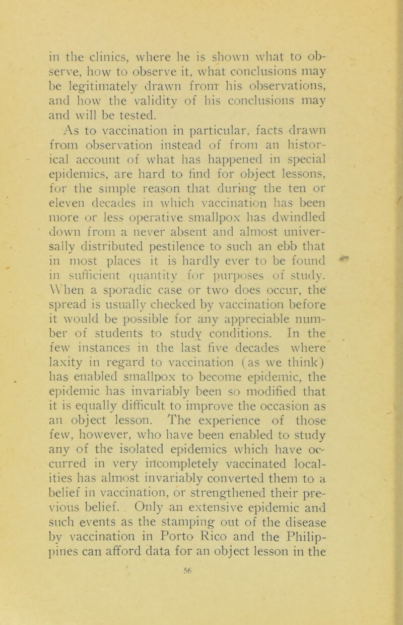 in the clinics, where he is shown what to ob- serve, how to observe it, what conclusions may be legitimately drawn from his observations, and how the validity of his conclusions may and will be tested. As to vaccination in particular, facts drawn from observation instead of from an histor- ical account of what has happened in special epidemics, are hard to find for object lessons, for the simple reason that during the ten or eleven decades in which vaccination has been more or less operative smallpox has dwindled down from a never absent and almost univer- sally distributed pestilence to such an ebb that in most places it is hardly ever to be found in sufficient quantity for purposes of study. When a sporadic case or two does occur, the spread is usually checked by vaccination before it would be possible for any appreciable num- ber of students to study conditions. In the few instances in the last five decades where laxity in regard to vaccination (as we think) has enabled smallpox to become epidemic, the epidemic has invariably been so modified that it is equally difficult to improve the occasion as an object lesson. The experience of those few, however, who have been enabled to study any of the isolated epidemics which have oc- curred in very incompletely vaccinated local- ities has almost invariably converted them to a belief in vaccination, or strengthened their pre- vious belief. Only an extensive epidemic and such events as the stamping out of the disease by vaccination in Porto Rico and the Philip- pines can afford data for an object lesson in the